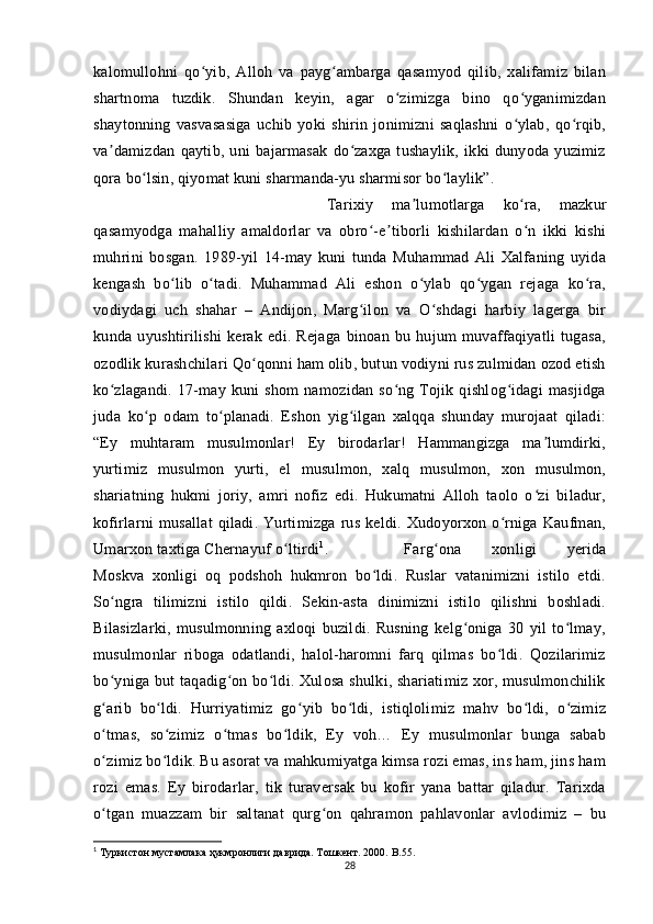 kalomullohni   qo yib,   Alloh   va   payg ambarga   qasamyod   qilib,   xalifamiz   bilanʻ ʻ
shartnoma   tuzdik.   Shundan   keyin,   agar   o zimizga   bino   qo yganimizdan	
ʻ ʻ
shaytonning   vasvasasiga   uchib   yoki   shirin   jonimizni   saqlashni   o ylab,   qo rqib,	
ʻ ʻ
va damizdan   qaytib,   uni   bajarmasak   do zaxga   tushaylik,   ikki   dunyoda   yuzimiz	
ʼ ʻ
qora bo lsin, qiyomat kuni sharmanda-yu sharmisor bo laylik”. 	
ʻ ʻ
Tarixiy   ma lumotlarga   ko ra,   mazkur	
ʼ ʻ
qasamyodga   mahalliy   amaldorlar   va   obro -e tiborli   kishilardan   o n   ikki   kishi	
ʻ ʼ ʻ
muhrini   bosgan.   1989-yil   14-may   kuni   tunda   Muhammad   Ali   Xalfaning   uyida
kengash   bo lib   o tadi.   Muhammad   Ali   eshon   o ylab   qo ygan   rejaga   ko ra,	
ʻ ʻ ʻ ʻ ʻ
vodiydagi   uch   shahar   –   Andijon,   Marg ilon   va   O shdagi   harbiy   lagerga   bir	
ʻ ʻ
kunda   uyushtirilishi   kerak   edi.   Rejaga   binoan   bu   hujum   muvaffaqiyatli   tugasa,
ozodlik kurashchilari Qo qonni ham olib, butun vodiyni rus zulmidan ozod etish	
ʻ
ko zlagandi.   17-may   kuni   shom   namozidan   so ng   Tojik   qishlog idagi   masjidga	
ʻ ʻ ʻ
juda   ko p   odam   to planadi.   Eshon   yig ilgan   xalqqa   shunday   murojaat   qiladi:	
ʻ ʻ ʻ
“Ey   muhtaram   musulmonlar!   Ey   birodarlar!   Hammangizga   ma lumdirki,	
ʼ
yurtimiz   musulmon   yurti,   el   musulmon,   xalq   musulmon,   xon   musulmon,
shariatning   hukmi   joriy,   amri   nofiz   edi.   Hukumatni   Alloh   taolo   o zi   biladur,
ʻ
kofirlarni   musallat   qiladi.   Yurtimizga   rus   keldi.   Xudoyorxon   o rniga   Kaufman,	
ʻ
Umarxon taxtiga Chernayuf o ltirdi	
ʻ 1
.  Farg ona   xonligi   yerida	ʻ
Moskva   xonligi   oq   podshoh   hukmron   bo ldi.   Ruslar   vatanimizni   istilo   etdi.	
ʻ
So ngra   tilimizni   istilo   qildi.   Sekin-asta   dinimizni   istilo   qilishni   boshladi.	
ʻ
Bilasizlarki,   musulmonning   axloqi   buzildi.   Rusning   kelg oniga   30   yil   to lmay,	
ʻ ʻ
musulmonlar   riboga   odatlandi,   halol-haromni   farq   qilmas   bo ldi.   Qozilarimiz	
ʻ
bo yniga but taqadig on bo ldi. Xulosa shulki, shariatimiz xor, musulmonchilik	
ʻ ʻ ʻ
g arib   bo ldi.   Hurriyatimiz   go yib   bo ldi,   istiqlolimiz   mahv   bo ldi,   o zimiz
ʻ ʻ ʻ ʻ ʻ ʻ
o tmas,   so zimiz   o tmas   bo ldik,   Ey   voh…   Ey   musulmonlar   bunga   sabab
ʻ ʻ ʻ ʻ
o zimiz bo ldik. Bu asorat va mahkumiyatga kimsa rozi emas, ins ham, jins ham
ʻ ʻ
rozi   emas.   Ey   birodarlar,   tik   turaversak   bu   kofir   yana   battar   qiladur.   Tarixda
o tgan   muazzam   bir   saltanat   qurg on   qahramon   pahlavonlar   avlodimiz   –   bu
ʻ ʻ
1
 Туркистон мустамлака ҳукмронлиги даврида. Тошкент. 2000.  B .55.
28 