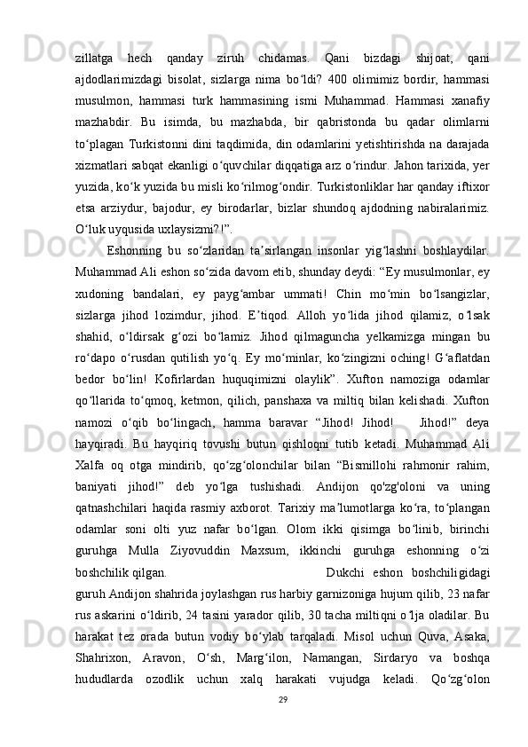 zillatga   hech   qanday   ziruh   chidamas.   Qani   bizdagi   shijoat,   qani
ajdodlarimizdagi   bisolat,   sizlarga   nima   bo ldi?   400   olimimiz   bordir,   hammasiʻ
musulmon,   hammasi   turk   hammasining   ismi   Muhammad.   Hammasi   xanafiy
mazhabdir.   Bu   isimda,   bu   mazhabda,   bir   qabristonda   bu   qadar   olimlarni
to plagan   Turkistonni   dini   taqdimida,   din   odamlarini   yetishtirishda   na   darajada	
ʻ
xizmatlari sabqat ekanligi o quvchilar diqqatiga arz o rindur. Jahon tarixida, yer	
ʻ ʻ
yuzida, ko k yuzida bu misli ko rilmog ondir. Turkistonliklar har qanday iftixor	
ʻ ʻ ʻ
etsa   arziydur,   bajodur,   ey   birodarlar,   bizlar   shundoq   ajdodning   nabiralarimiz.
O luk uyqusida uxlaysizmi?!”. 	
ʻ
Eshonning   bu   so zlaridan   ta sirlangan   insonlar   yig lashni   boshlaydilar.	
ʻ ʼ ʻ
Muhammad Ali eshon so zida davom etib, shunday deydi: “Ey musulmonlar, ey
ʻ
xudoning   bandalari,   ey   payg ambar   ummati!   Chin   mo min   bo lsangizlar,	
ʻ ʻ ʻ
sizlarga   jihod   lozimdur,   jihod.   E tiqod.   Alloh   yo lida   jihod   qilamiz,   o lsak	
ʼ ʻ ʻ
shahid,   o ldirsak   g ozi   bo lamiz.   Jihod   qilmaguncha   yelkamizga   mingan   bu	
ʻ ʻ ʻ
ro dapo   o rusdan   qutilish   yo q.   Ey   mo minlar,   ko zingizni   oching!   G aflatdan	
ʻ ʻ ʻ ʻ ʻ ʻ
bedor   bo lin!   Kofirlardan   huquqimizni   olaylik”.   Xufton   namoziga   odamlar	
ʻ
qo llarida   to qmoq,   ketmon,   qilich,   panshaxa   va   miltiq   bilan   kelishadi.   Xufton	
ʻ ʻ
namozi   o qib   bo lingach,   hamma   baravar   “Jihod!   Jihod!       Jihod!”   deya	
ʻ ʻ
hayqiradi.   Bu   hayqiriq   tovushi   butun   qishloqni   tutib   ketadi.   Muhammad   Ali
Xalfa   oq   otga   mindirib,   qo zg olonchilar   bilan   “Bismillohi   rahmonir   rahim,	
ʻ ʻ
baniyati   jihod!”   deb   yo lga   tushishadi.   Andijon   qo'zg'oloni   va   uning
ʻ
qatnashchilari   haqida   rasmiy   axborot.   Tarixiy   ma lumotlarga   ko ra,   to plangan	
ʼ ʻ ʻ
odamlar   soni   olti   yuz   nafar   bo lgan.   Olom   ikki   qisimga   bo linib,   birinchi	
ʻ ʻ
guruhga   Mulla   Ziyovuddin   Maxsum,   ikkinchi   guruhga   eshonning   o zi	
ʻ
boshchilik qilgan.  Dukchi   eshon   boshchiligidagi
guruh Andijon shahrida joylashgan rus harbiy garnizoniga hujum qilib, 23 nafar
rus askarini o ldirib, 24 tasini yarador qilib, 30 tacha miltiqni o lja oladilar. Bu	
ʻ ʻ
harakat   tez   orada   butun   vodiy   bo ylab   tarqaladi.   Misol   uchun   Quva,   Asaka,	
ʻ
Shahrixon,   Aravon,   O sh,   Marg ilon,   Namangan,   Sirdaryo   va   boshqa	
ʻ ʻ
hududlarda   ozodlik   uchun   xalq   harakati   vujudga   keladi.   Qo zg olon	
ʻ ʻ
29 