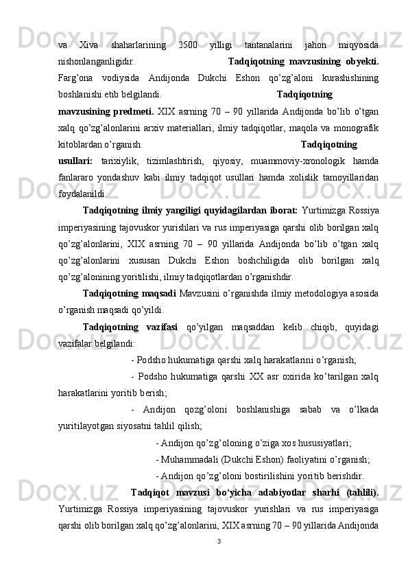 va   Xiva   shaharlarining   2500   yilligi   tantanalarini   jahon   miqyosida
nishonlanganligidir.  Tadqiqotning   mavzusining   obyekti.
Farg’ona   vodiysida   Andijonda   Dukchi   Eshon   qo’zg’aloni   kurashishining
boshlanishi etib belgilandi. Tadqiqotning
mavzusining   predmeti.   XIX   asrning   70   –   90   yillarida   Andijonda   bo’lib   o’tgan
xalq   qo’zg’alonlarini   arxiv   materiallari,   ilmiy   tadqiqotlar,   maqola   va   monografik
kitoblardan o’rganish. Tadqiqotning
usullari:   tarixiylik,   tizimlashtirish,   qiyosiy,   muammoviy-xronologik   hamda
fanlararo   yondashuv   kabi   ilmiy   tadqiqot   usullari   hamda   xolislik   tamoyillaridan
foydalanildi.
Tadqiqotning ilmiy yangiligi quyidagilardan iborat:   Yurtimizga Rossiya
imperiyasining tajovuskor yurishlari va rus imperiyasiga qarshi olib borilgan xalq
qo’zg’alonlarini,   XIX   asrning   70   –   90   yillarida   Andijonda   bo’lib   o’tgan   xalq
qo’zg’alonlarini   xususan   Dukchi   Eshon   boshchiligida   olib   borilgan   xalq
qo’zg’alonining yoritilishi, ilmiy tadqiqotlardan o’rganishdir.
Tadqiqotning maqsadi   Mavzusini o’rganishda ilmiy metodologiya asosida
o’rganish maqsadi qo’yildi.
Tadqiqotning   vazifasi   qo’yilgan   maqsaddan   kelib   chiqib,   quyidagi
vazifalar belgilandi: 
-  Podsho hukumatiga qarshi xalq harakatlarini o’rganish; 
-   Podsho   hukumatiga   qarshi   XX   asr   oxirida   ko’tarilgan   xalq
harakatlarini yoritib berish; 
-   Andijon   qozg’oloni   boshlanishiga   sabab   va   o’lkada
yuritilayotgan siyosatni tahlil qilish; 
-  Andijon qo’zg’oloning o’ziga xos hususiyatlari; 
-  Muhammadali (Dukchi Eshon) faoliyatini o’rganish; 
- Andijon qo’zg’oloni bostirilishini yoritib berishdir.
Tadqiqot   mavzusi   bo‘yicha   adabiyotlar   sharhi   (tahlili).
Yurtimizga   Rossiya   imperiyasining   tajovuskor   yurishlari   va   rus   imperiyasiga
qarshi olib borilgan xalq qo’zg’alonlarini,   XIX asrning 70 – 90 yillarida Andijonda
3 