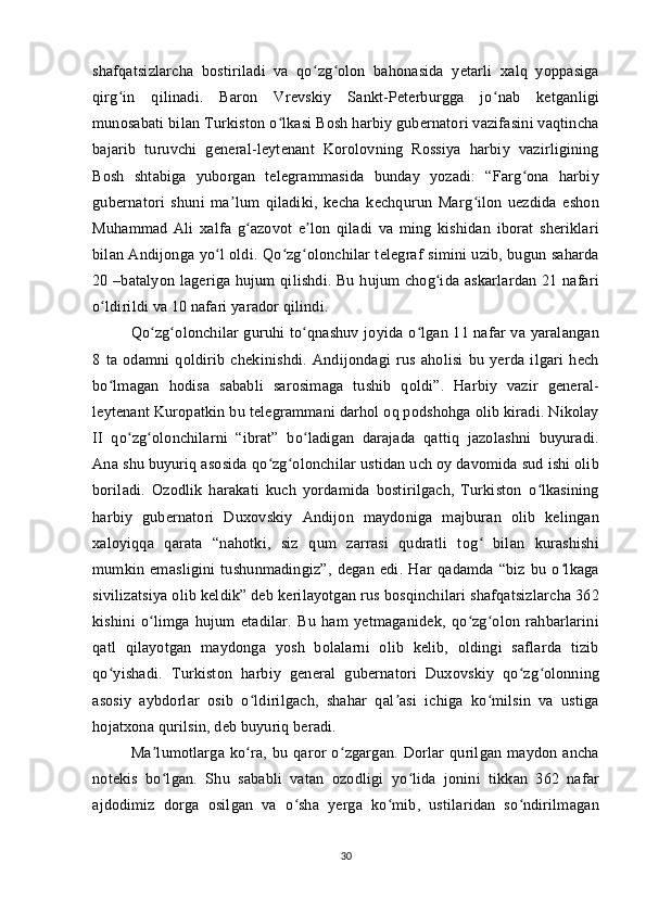 shafqatsizlarcha   bostiriladi   va   qo zg olon   bahonasida   yetarli   xalq   yoppasigaʻ ʻ
qirg in   qilinadi.   Baron   Vrevskiy   Sankt-Peterburgga   jo nab   ketganligi	
ʻ ʻ
munosabati bilan Turkiston o lkasi Bosh harbiy gubernatori vazifasini vaqtincha	
ʻ
bajarib   turuvchi   general-leytenant   Korolovning   Rossiya   harbiy   vazirligining
Bosh   shtabiga   yuborgan   telegrammasida   bunday   yozadi:   “Farg ona   harbiy	
ʻ
gubernatori   shuni   ma lum   qiladiki,   kecha   kechqurun   Marg ilon   uezdida   eshon	
ʼ ʻ
Muhammad   Ali   xalfa   g azovot   e lon   qiladi   va   ming   kishidan   iborat   sheriklari	
ʻ ʼ
bilan Andijonga yo l oldi. Qo zg olonchilar telegraf simini uzib, bugun saharda	
ʻ ʻ ʻ
20 –batalyon lageriga hujum  qilishdi. Bu hujum  chog ida askarlardan 21 nafari	
ʻ
o ldirildi va 10 nafari yarador qilindi. 	
ʻ
Qo zg olonchilar guruhi to qnashuv joyida o lgan 11 nafar va yaralangan	
ʻ ʻ ʻ ʻ
8   ta   odamni   qoldirib   chekinishdi.   Andijondagi   rus   aholisi   bu   yerda   ilgari   hech
bo lmagan   hodisa   sababli   sarosimaga   tushib   qoldi”.   Harbiy   vazir   general-	
ʻ
leytenant Kuropatkin bu telegrammani darhol oq podshohga olib kiradi. Nikolay
II   qo zg olonchilarni   “ibrat”   bo ladigan   darajada   qattiq   jazolashni   buyuradi.	
ʻ ʻ ʻ
Ana shu buyuriq asosida qo zg olonchilar ustidan uch oy davomida sud ishi olib	
ʻ ʻ
boriladi.   Ozodlik   harakati   kuch   yordamida   bostirilgach,   Turkiston   o lkasining	
ʻ
harbiy   gubernatori   Duxovskiy   Andijon   maydoniga   majburan   olib   kelingan
xaloyiqqa   qarata   “nahotki,   siz   qum   zarrasi   qudratli   tog   bilan   kurashishi	
ʻ
mumkin   emasligini   tushunmadingiz”,   degan   edi.   Har   qadamda   “biz   bu   o lkaga	
ʻ
sivilizatsiya olib keldik” deb kerilayotgan rus bosqinchilari shafqatsizlarcha 362
kishini   o limga   hujum   etadilar.   Bu   ham   yetmaganidek,   qo zg olon   rahbarlarini	
ʻ ʻ ʻ
qatl   qilayotgan   maydonga   yosh   bolalarni   olib   kelib,   oldingi   saflarda   tizib
qo yishadi.   Turkiston   harbiy   general   gubernatori   Duxovskiy   qo zg olonning	
ʻ ʻ ʻ
asosiy   aybdorlar   osib   o ldirilgach,   shahar   qal asi   ichiga   ko milsin   va   ustiga	
ʻ ʼ ʻ
hojatxona qurilsin, deb buyuriq beradi. 
Ma lumotlarga   ko ra,   bu   qaror   o zgargan.   Dorlar   qurilgan   maydon   ancha	
ʼ ʻ ʻ
notekis   bo lgan.   Shu   sababli   vatan   ozodligi   yo lida   jonini   tikkan   362   nafar
ʻ ʻ
ajdodimiz   dorga   osilgan   va   o sha   yerga   ko mib,   ustilaridan   so ndirilmagan	
ʻ ʻ ʻ
30 