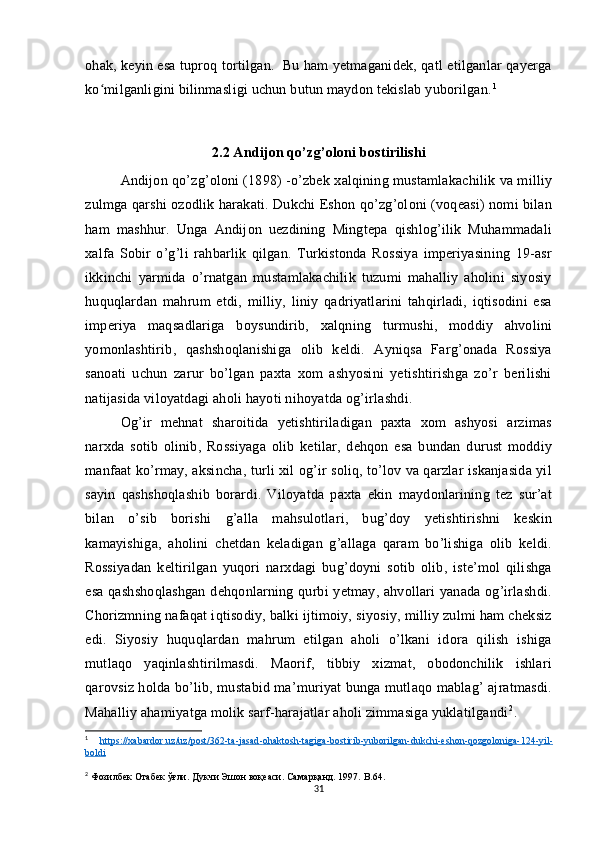 ohak, keyin esa tuproq tortilgan.  Bu ham yetmaganidek, qatl etilganlar qayerga
ko milganligini bilinmasligi uchun butun maydon tekislab yuborilgan.ʻ 1
  
2.2 Andijon qo’zg’oloni bostirilishi
Andijon qo’zg’oloni (1898) -o’zbek xalqining mustamlakachilik va milliy
zulmga qarshi ozodlik harakati. Dukchi Eshon qo’zg’oloni (voqeasi) nomi bilan
ham   mashhur.   Unga   Andijon   uezdining   Mingtepa   qishlog’ilik   Muhammadali
xalfa   Sobir   o’g’li   rahbarlik   qilgan.   Turkistonda   Rossiya   imperiyasining   19-asr
ikkinchi   yarmida   o’rnatgan   mustamlakachilik   tuzumi   mahalliy   aholini   siyosiy
huquqlardan   mahrum   etdi,   milliy,   liniy   qadriyatlarini   tahqirladi,   iqtisodini   esa
imperiya   maqsadlariga   boysundirib,   xalqning   turmushi,   moddiy   ahvolini
yomonlashtirib,   qashshoqlanishiga   olib   keldi.   Ayniqsa   Farg’onada   Rossiya
sanoati   uchun   zarur   bo’lgan   paxta   xom   ashyosini   yetishtirishga   zo’r   berilishi
natijasida viloyatdagi aholi hayoti nihoyatda og’irlashdi. 
Og’ir   mehnat   sharoitida   yetishtiriladigan   paxta   xom   ashyosi   arzimas
narxda   sotib   olinib,   Rossiyaga   olib   ketilar,   dehqon   esa   bundan   durust   moddiy
manfaat ko’rmay, aksincha, turli xil og’ir soliq, to’lov va qarzlar iskanjasida yil
sayin   qashshoqlashib   borardi.   Viloyatda   paxta   ekin   maydonlarining   tez   sur’at
bilan   o’sib   borishi   g’alla   mahsulotlari,   bug’doy   yetishtirishni   keskin
kamayishiga,   aholini   chetdan   keladigan   g’allaga   qaram   bo’lishiga   olib   keldi.
Rossiyadan   keltirilgan   yuqori   narxdagi   bug’doyni   sotib   olib,   iste’mol   qilishga
esa qashshoqlashgan  dehqonlarning qurbi yetmay, ahvollari yanada og’irlashdi.
Chorizmning nafaqat iqtisodiy, balki ijtimoiy, siyosiy, milliy zulmi ham cheksiz
edi.   Siyosiy   huquqlardan   mahrum   etilgan   aholi   o’lkani   idora   qilish   ishiga
mutlaqo   yaqinlashtirilmasdi.   Maorif,   tibbiy   xizmat,   obodonchilik   ishlari
qarovsiz holda bo’lib, mustabid ma’muriyat bunga mutlaqo mablag’ ajratmasdi.
Mahalliy ahamiyatga molik sarf-harajatlar aholi zimmasiga yuklatilgandi 2
. 
1
  https    ://    xabardor    .   uz    /   uz    /   post    /362-    ta    -   jasad    -   ohaktosh    -   tagiga    -   bostirib    -   yuborilgan    -   dukchi    -   eshon    -   qozgoloniga    -124-    yil    -  
boldi
2
 Фозилбек Отабек ўғли. Дукчи Эшон воқеаси. Самарқанд. 1997.  B .64.
31 