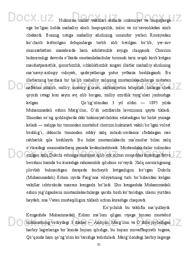 Hukmron   millat   vakillari   alohida   imkoniyat   va   huquqlarga
ega   bo’lgan   holda   mahalliy   aholi   huquqsizlik,   zulm   va   zo’ravonlikdan   azob
chekardi.   Buning   ustiga   mahalliy   aholining   unumdor   yerlari   Rossiyadan
ko’chirib   keltirilgan   dehqonlarga   tortib   olib   berilgan   bo’lib,   yer-suv
munosabatlari   masalasida   ham   adolatsizlik   avjiga   chiqqandi.   Chorizm
hukmronligi davrida o’lkada mustamlakachilar turmush tarzi orqali kirib kelgan
maishatparastlik,   qimorbozlik,   ichkilikbozlik   singari   illatlar   mahalliy   aholining
ma’naviy-axloqiy   ruhiyati,   qadriyatlariga   putur   yetkaza   boshlagandi.   Bu
illatlarning   barchasi   bir   bo’lib   mahalliy   xalqning   mustamlakachilarga   nisbatan
nafratini   oshirib,   milliy,   insoniy   g’ururi,   nafsoniyatini   tahqirlab,   bularga   chek
qoyish   istagi   kun   sayin   avj   olib   borgan,   milliy   ozodlik   tuyg’ulari   junbushga
kelgan.  Qo’zg’olondan   3   yil   oldin   —   1895   yilda
Muhammadali   eshon   Marg’ilon,   O’sh   uezdlarida   lavozimini   qayta   tikladi.
Shundan so’ng qishloqlarda ikki hokimiyatchilikni eslatadigan bir holat yuzaga
keladi — xalqqa bir tomondan mustabid chorizm hukumati vakili bo’lgan volost
boshlig’i,   ikkinchi   tomondan   oddiy   xalq   xohish-irodasini   ifodalagan   rais
rahbarlik   qila   boshlaydi.   Bu   holat   mustamlakachi   ma’murlar   bilan   xalq
o’rtasidagi munosabatlarni yanada keskinlashtiradi. Mustamlakachilar zulmidan
ezilgan xalq Dukchi eshonga murojaat qilib erk uchun muqaddas kurashga fatvo
berishini  hamda bu kurashga rahnamolik qilishini  so’raydi. Xalq noroziligining
jilovlab   bulmaidigan   darajada   kuchayib   ketganligini   ko’rgan   Dukchi
(Muhammadali)   Eshon   uyida   Farg’ona   viloyatining   turli   bo’lislaridan   kelgan
vakillar   ishtirokida   maxsus   kengashi   bo’ladi.   Shu   kengashda   Muhammadali
eshon yig’ilganlarni mustamlakachilarga qarshi bosh ko’tarishga, ularni yurtdan
haydab, ona Vatan mustaqilligini tiklash uchun kurashga chaqiradi. 
Ko’pchilik   bu   taklifni   ma’qullaydi.
Kengashda   Muhammadali   Eshon   ma’lum   qilgan   rejaga   binoan   mustabid
hukumatning   vodiydagi   3   shahar   —   Andijon,   Marg’ilon   va   O’shda   joylashgan
harbiy   lagerlariga   bir   kunda   hujum   qilishga,   bu   hujum   muvaffaqiyatli   tugasa,
Qo’qonda ham qo’zg’olon ko’tarishga kelishiladi. Marg’ilondagi harbiy lagerga
32 