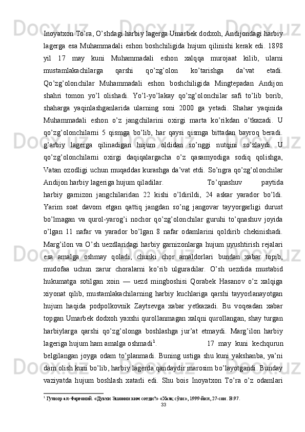 Inoyatxon To’ra, O’shdagi harbiy lagerga Umarbek dodxoh, Andijondagi harbiy
lagerga   esa   Muhammadali   eshon   boshchiligida   hujum   qilinishi   kerak   edi.   1898
yil   17   may   kuni   Muhammadali   eshon   xalqqa   murojaat   kilib,   ularni
mustamlakachilarga   qarshi   qo’zg’olon   ko’tarishga   da’vat   etadi.
Qo’zg’olonchilar   Muhammadali   eshon   boshchiligida   Mingtepadan   Andijon
shahri   tomon   yo’l   olishadi.   Yo’l-yo’lakay   qo’zg’olonchilar   safi   to’lib   borib,
shaharga   yaqinlashganlarida   ularning   soni   2000   ga   yetadi.   Shahar   yaqinida
Muhammadali   eshon   o’z   jangchilarini   oxirgi   marta   ko’rikdan   o’tkazadi.   U
qo’zg’olonchilarni   5   qismga   bo’lib,   har   qaysi   qismga   bittadan   bayroq   beradi.
g’arbiy   lagerga   qilinadigan   hujum   oldidan   so’nggi   nutqini   so’zlaydi.   U
qo’zg’olonchilarni   oxirgi   daqiqalargacha   o’z   qasamyodiga   sodiq   qolishga,
Vatan ozodligi uchun muqaddas kurashga da’vat etdi. So’ngra qo’zg’olonchilar
Andijon harbiy lageriga hujum qiladilar.  To’qnashuv   paytida
harbiy   garnizon   jangchilaridan   22   kishi   o’ldirildi,   24   askar   yarador   bo’ldi.
Yarim   soat   davom   etgan   qattiq   jangdan   so’ng   jangovar   tayyorgarligi   durust
bo’lmagan   va   qurol-yarog’i   nochor   qo’zg’olonchilar   guruhi   to’qnashuv   joyida
o’lgan   11   nafar   va   yarador   bo’lgan   8   nafar   odamlarini   qoldirib   chekinishadi.
Marg’ilon va O’sh uezdlaridagi  harbiy garnizonlarga hujum uyushtirish rejalari
esa   amalga   oshmay   qoladi,   chunki   chor   amaldorlari   bundan   xabar   topib,
mudofaa   uchun   zarur   choralarni   ko’rib   ulguradilar.   O’sh   uezdida   mustabid
hukumatga   sotilgan   xoin   —   uezd   mingboshisi   Qorabek   Hasanov   o’z   xalqiga
xiyonat   qilib,   mustamlakachilarning   harbiy   kuchlariga   qarshi   tayyorlanayotgan
hujum   haqida   podpolkovnik   Zaytsevga   xabar   yetkazadi.   Bu   voqeadan   xabar
topgan Umarbek dodxoh yaxshi qurollanmagan xalqni qurollangan, shay turgan
harbiylarga   qarshi   qo’zg’olonga   boshlashga   jur’at   etmaydi.   Marg’ilon   harbiy
lageriga hujum ham amalga oshmadi 1
.  17   may   kuni   kechqurun
belgilangan   joyga   odam   to’planmadi.   Buning   ustiga   shu   kuni   yakshanba,   ya’ni
dam olish kuni bo’lib, harbiy lagerda qandaydir marosim bo’layotgandi. Bunday
vaziyatda   hujum   boshlash   xatarli   edi.   Shu   bois   Inoyatxon   To’ra   o’z   odamlari
1
 Гулнор ал-Фарғоний. «Дукчи Эшонни ким сотди?» «Халқ сўзи», 1999-йил, 27-сон.  B . 97.
33 