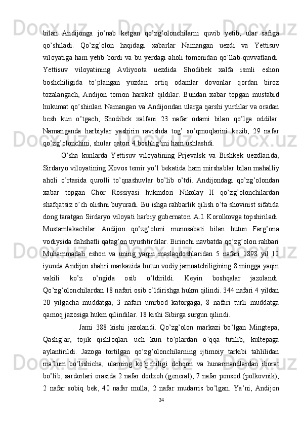 bilan   Andijonga   jo’nab   ketgan   qo’zg’olonchilarni   quvib   yetib,   ular   safiga
qo’shiladi.   Qo’zg’olon   haqidagi   xabarlar   Namangan   uezdi   va   Yettisuv
viloyatiga   ham   yetib   bordi   va   bu   yerdagi   aholi   tomonidan   qo’llab-quvvatlandi.
Yettisuv   viloyatining   Avliyoota   uezdida   Shodibek   xalfa   ismli   eshon
boshchiligida   to’plangan   yuzdan   ortiq   odamlar   dovonlar   qordan   biroz
tozalangach,   Andijon   tomon   harakat   qildilar.   Bundan   xabar   topgan   mustabid
hukumat qo’shinlari Namangan va Andijondan ularga qarshi yurdilar va oradan
besh   kun   o’tgach,   Shodibek   xalfani   23   nafar   odami   bilan   qo’lga   oddilar.
Namanganda   harbiylar   yashirin   ravishda   tog’   so’qmoqlarini   kezib,   29   nafar
qo’zg’olonchini, shular qatori 4 boshlig’ini ham ushlashdi. 
O’sha   kunlarda   Yettisuv   viloyatining   Prjevalsk   va   Bishkek   uezdlarida,
Sirdaryo viloyatining Xovos temir yo’l  bekatida ham mirshablar  bilan mahalliy
aholi   o’rtasida   qurolli   to’qnashuvlar   bo’lib   o’tdi.   Andijondagi   qo’zg’olondan
xabar   topgan   Chor   Rossiyasi   hukmdori   Nikolay   II   qo’zg’olonchilardan
shafqatsiz o’ch olishni buyuradi. Bu ishga rahbarlik qilish o’ta shovinist sifatida
dong taratgan Sirdaryo viloyati harbiy gubernatori A.I. Korolkovga topshiriladi.
Mustamlakachilar   Andijon   qo’zg’oloni   munosabati   bilan   butun   Farg’ona
vodiysida dahshatli qatag’on uyushtirdilar. Birinchi navbatda qo’zg’olon rahbari
Muhammadali   eshon   va   uning   yaqin   maslaqdoshlaridan   5   nafari   1898   yil   12
iyunda Andijon shahri markazida butun vodiy jamoatchiligining 8 mingga yaqin
vakili   ko’z   o’ngida   osib   o’ldirildi.   Keyin   boshqalar   jazolandi.
Qo’zg’olonchilardan 18 nafari osib o’ldirishga hukm qilindi. 344 nafari 4 yildan
20   yilgacha   muddatga,   3   nafari   umrbod   katorgaga,   8   nafari   turli   muddatga
qamoq jazosiga hukm qilindilar. 18 kishi Sibirga surgun qilindi. 
Jami   388   kishi   jazolandi.   Qo’zg’olon   markazi   bo’lgan   Mingtepa,
Qashg’ar,   tojik   qishloqlari   uch   kun   to’plardan   o’qqa   tutilib,   kultepaga
aylantirildi.   Jazoga   tortilgan   qo’zg’olonchilarning   ijtimoiy   tarkibi   tahlilidan
ma’lum   bo’lishicha,   ularning   ko’pchiligi   dehqon   va   hunarmandlardan   iborat
bo’lib, sardorlari orasida 2 nafar dodxoh (general), 7 nafar ponsod (polkovnik),
2   nafar   sobiq   bek,   40   nafar   mulla,   2   nafar   mudarris   bo’lgan.   Ya’ni,   Andijon
34 