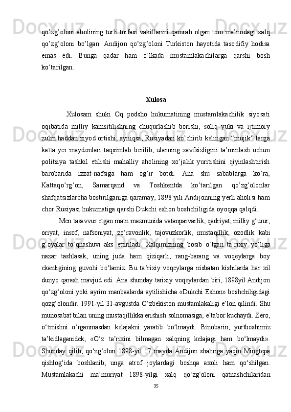 qo’zg’oloni aholining turli toifasi  vakillarini qamrab olgan tom ma’nodagi xalq
qo’zg’oloni   bo’lgan.   Andijon   qo’zg’oloni   Turkiston   hayotida   tasodifiy   hodisa
emas   edi.   Bunga   qadar   ham   o’lkada   mustamlakachilarga   qarshi   bosh
ko’tarilgan. 
Xulosa
            Xulosam   shuki   Oq   podsho   hukumatining   mustamlakachilik   siyosati
oqibatida   milliy   kamsitilishning   chuqurlashib   borishi,   soliq   yuki   va   ijtimoiy
zulm haddan ziyod ortishi, ayniqsa, Rusiyadan ko’chirib kelingan “mujik” larga
katta   yer   maydonlari   taqsimlab   berilib,   ularning   xavfsizligini   ta’minlash   uchun
politsiya   tashkil   etilishi   mahalliy   aholining   xo’jalik   yuritishini   qiyinlashtirish
barobarida   izzat-nafsiga   ham   og’ir   botdi.   Ana   shu   sabablarga   ko’ra,
Kattaqo’rg’on,   Samarqand   va   Toshkentda   ko’tarilgan   qo’zg’olonlar
shafqatsizlarcha bostirilganiga qaramay, 1898 yili Andijonning yerli aholisi ham
chor Rusiyasi hukumatiga qarshi Dukchi eshon boshchiligida oyoqqa qalqdi.
Men tasavvur etgan matn mazmunida vatanparvarlik, qadriyat, milliy g‘urur,
oriyat,   insof,   nafsoniyat,   z о ‘ravonlik,   tajovuzkorlik,   mustaqillik,   ozodlik   kabi
g‘oyalar   t о ‘qnashuvi   aks   ettiriladi.   Xalqimizning   bosib   о ‘tgan   ta’rixiy   y о ‘liga
nazar   tashlasak,   uning   juda   ham   qiziqarli,   rang-barang   va   voqeylarga   boy
ekanligining   guvohi   b о ‘lamiz.   Bu   ta’rixiy   voqeylarga   nisbatan   kishilarda   har   xil
dunyo qarash mavjud edi. Ana shunday tarixiy voqeylardan biri, 1898yil Andijon
q о ‘zg‘oloni yoki ayrim manbaalarda aytilishicha «Dukchi Eshon» boshchiligidagi
qozg‘olondir. 1991-yil 31-avgustda   О ‘zbekiston mustamlakaligi e’lon qilindi. Shu
munosabat bilan uning mustaqillikka erishish solnomasiga, e’tabor kuchaydi. Zero,
о ‘tmishni   о ‘rganmasdan   kelajakni   yaratib   b о ‘lmaydi.   Binobarin,   yurtboshimiz
ta’kidlaganidek,   « О ‘z   ta’rixini   bilmagan   xalqning   kelajagi   ham   b о ‘lmaydi».
Shunday   qilib,   q о ‘zg‘olon   1898-yil   17   mayda   Andijon   shahriga   yaqin   Mingtepa
qishlog‘ida   boshlanib,   unga   atrof   joylardagi   boshqa   axoli   ham   q о ‘shilgan.
Mustamlakachi   ma’muriyat   1898-yilgi   xalq   q о ‘zg‘oloni   qatnashchilaridan
35 