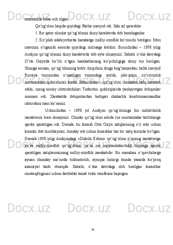 raxmsizlik bilan uch olgan. 
Q о ‘zg‘olon haqida quyidagi fikrlar mavjud edi: Ikki xil qarashlar. 
1. Bir qator olimlar q о ‘zg‘alonni diniy harakterda deb baxolaganlar 
2.   K о ‘plab   adabiyotlarda   harakatga   milliy-ozodlik   k о ‘rinishi   berilgan.   Men
mavzuni   о ‘rganish   asosida   quyidagi   xulosaga   keldim:   Birinchidan   –   1898   yilgi
Andijon q о ‘zg‘olonini diniy harakterda deb ayta olmaymiz. Sababi  о ‘sha davrdagi
О ‘rta   Osiyoda   b о ‘lib   о ‘tgan   harakatlarning   k о ‘pchiligiga   diniy   tus   berilgan.
Shunga asosan, q о ‘zg‘olonning kelib chiqishini dinga bog‘lamasdan, balki mavjud
Rossiya   tomonidan   о ‘rnatilgan   tuzumdagi   xurlik,   jabr-zulm,   z о ‘rovonlik
sistemasidan qidirishimiz kerak. Ikkinchidan – q о ‘zg‘olon chinakam halq harakati
ediki,   uning   asosiy   ishtirokchilari   Turkiston   qishloqlarida   yashayotgan   dehqonlar
ommasi   edi.   Xarakatda   dehqonlardan   tashqari   shaharlik   kosibxunarmandlar
ishtirokini ham k о ‘ramiz. 
Uchinchidan   –   1898   yil   Andijon   q о ‘zg‘oloniga   biz   millatchilik
xarakterini   bera   olmaymiz.   Chunki   q о ‘zg‘olon   aslida   rus   mustamlaka   tartiblariga
qarshi   qaratilgan   edi.   Demak,   bu   kurash   Orta   Osiyo   xalqlarining   о ‘z   erki   uchun
kurashi deb hisoblaymiz, bunday erk uchun kurashlar har bir xalq tarixida b о ‘lgan.
Demak 1898-yilgi  Andijondagi  «Dukchi  Eshon» q о ‘zg‘oloni   о ‘zining xarakteriga
k о ‘ra   milliy-ozodlik   q о ‘zg‘oloni,   ya’ni   rus   mustamlakachilik   tizimiga   qarshi
qaratilgan   xalqlarimizning   milliy-ozodlik   xarakatidir.   Bu   masalani   о ‘quvchilarga
aynan   shunday   ma’noda   tushuntirish,   ayniqsa   hozirgi   kunda   yanada   k о ‘proq
axamiyat   kasb   etmoqda.   Sababi,   о ‘sha   davrdagi   olib   borilgan   kurashlar
mustaqilligimiz uchun dastlabki tamal toshi vazifasini bajargan
 
36 