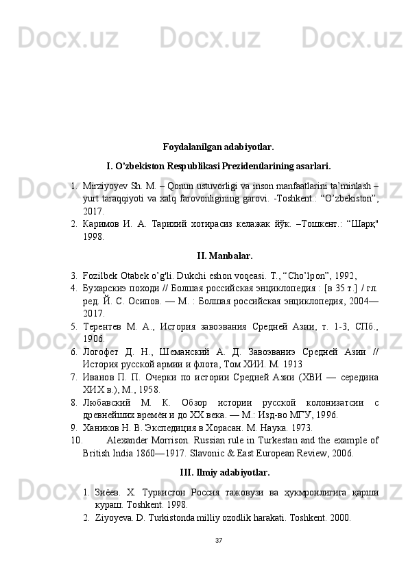 Foydalanilgan adabiyotlar.
I. O’zbekiston Respublikasi Prezidentlarining asarlari.
1. Mirziyoyev Sh. M. – Qonun ustuvorligi va inson manfaatlarini ta’minlash –
yurt   taraqqiyoti   va   xalq   farovonligining   garovi.   -Toshkent.:   “O’zbekiston”,
2017.
2. Каримов   И.   А.   Тарихий   хотирасиз   келажак   йўк.   –Тошкент.:   “Шарқ"
1998.
II. Manbalar.
3. Fozilbek   Otabek   o ’ g ' li .  Dukchi   eshon   voqeasi .  T., “Cho’lpon”, 1992,
4. Бухарскиэ походи // Болшая российская энциклопедия : [в 35 т.] / гл.
ред.   Й. С. Осипов. — М. :  Болшая российская энциклопедия, 2004—
2017.
5. Терентев   М.   А.,   История   завоэвания   Средней   Азии,   т.   1-3,   СПб.,
1906.
6. Логофет   Д.   Н.,   Шеманский   А.   Д.   Завоэваниэ   Средней   Азии   //
История русской армии и флота, Том ХИИ. М. 1913
7. Иванов   П.   П.   Очерки   по   истории   Средней   Азии   (ХВИ   —   середина
ХИХ в.), М., 1958.
8. Любавский   М.   К.   Обзор   истории   русской   колонизатсии   с
древнейших времён и до ХХ века. — М.: Изд-во МГУ, 1996.
9. Хаников Н. В. Экспедиция в Хорасан.  М. Наука. 1973.
10. Alexander  Morrison.  Russian   rule  in  Turkestan  and  the  example  of
British India 1860—1917. Slavonic & East European Review, 2006. 
III. Ilmiy adabiyotlar.
1. Зиёев.   X .   Туркистон   Россия   тажовузи   ва   ҳукмронлигига   қарши
кураш. Т oshkent . 1998 .
2. Ziyoyeva. D. Turkistonda milliy ozodlik harakati. Toshkent. 2000.
37 