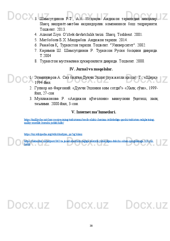 3. Шамсутдинов   Р . Т .,   А . А .   Исҳоқов .   Андижон   тарихидан   лавҳалар .
Sharq   нашриёт - матба   акциядорлик   компанияси   бош   тuририяти .
T ошкент. 2013. 
4. Azamat Ziyo. O’zbek davlatchilik tarixi. Sharq .  Toshkent . 2001. 
5. Матбобоев Б.Х. Машрабов. Андижон тарихи. 2014. 
6. Ражабов  Қ .  T уркистон тарихи. Тошкент. "Университет". 2002.
7. Каримов   Ш.   Шамсутдинов   Р.   Туркисон   Русия   босқини   даврида.
Т.2004
8. Туркистон мустамлака ҳукмронлиги даврида. Тошкент. 2000 .
IV. Jurnal va maqolalar.
1. Эгамнaаров А. Сиз билган Дукчи Эшон (хужжатли қисс). Т., «Шарқ»
1994-йил.
2. Гулнор ал-Фарғоний. «Дукчи Эшонни ким сотди?» «Халқ сўзи», 1999-
йил, 27-сон
3. Муллажонова   Р .   « Андижон   қўзғолони »   мавзусини   ўқитиш ,   халқ
таълими .  2000-йил, 3-сон.
V. Internet ma’lumotlari.
https://milliycha.uz/chor-rossiyasining-turkistonni-bosib-olishi-chorizm-istibdodiga-qarshi-turkiston-xalqlarining-
milliy-ozodlik-kurashi-jadidchilik/
https://uz.wikipedia.org/wiki/Andijon_qo’zg’oloni
https://xabardor.uz/uz/post/362-ta-jasad-ohaktosh-tagiga-bostirib-yuborilgan-dukchi-eshon-qozgoloniga-124-yil-
boldi
38 