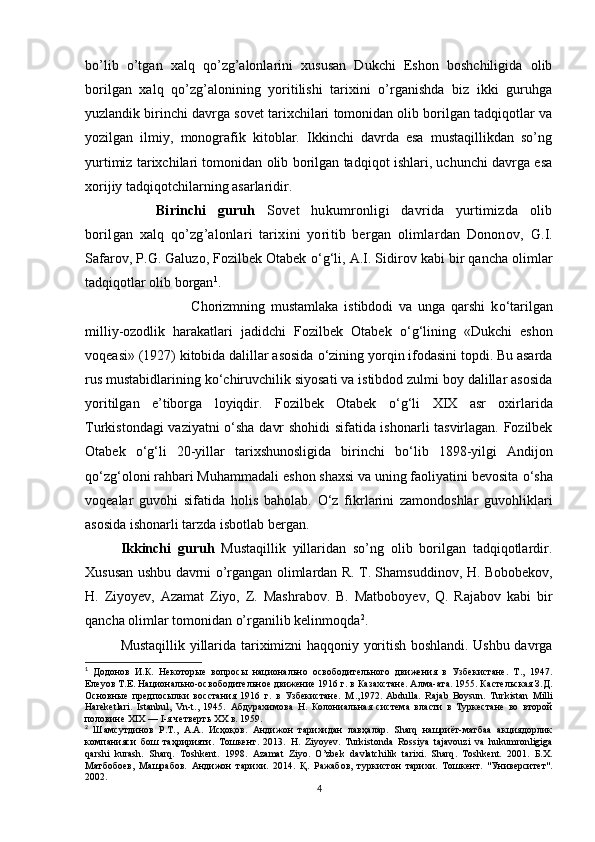 bo’lib   o’tgan   xalq   qo’zg’alonlarini   xususan   Dukchi   Eshon   boshchiligida   olib
borilgan   xalq   qo’zg’alonining   yoritilishi   tarixini   o’rganishda   biz   ikki   guruhga
yuzlandik birinchi davrga sovet tarixchilari tomonidan olib borilgan tadqiqotlar va
yozilgan   ilmiy,   monografik   kitoblar.   Ikkinchi   davrda   esa   mustaqillikdan   so’ng
yurtimiz tarixchilari tomonidan olib borilgan tadqiqot ishlari, uchunchi davrga esa
xorijiy tadqiqotchilarning asarlaridir.
Birinchi   guruh   Sovet   hukumronligi   davrida   yurtimizda   olib
borilgan   xalq   qo’zg’alonlari   tarixini   yoritib   bergan   olimlardan   Dononov,   G.I.
Safarov, P.G. Galuzo, Fozilbek Otabek  о ‘g‘li, A.I. Sidirov kabi bir qancha olimlar
tadqiqotlar olib borgan 1
.  
Chorizmning   mustamlaka   istibdodi   va   unga   qarshi   k о ‘tarilgan
milliy-ozodlik   harakatlari   jadidchi   Fozilbek   Otabek   о ‘g‘lining   «Dukchi   eshon
voqeasi» (1927) kitobida dalillar asosida  о ‘zining yorqin ifodasini topdi. Bu asarda
rus mustabidlarining k о ‘chiruvchilik siyosati va istibdod zulmi boy dalillar asosida
yoritilgan   e’tiborga   loyiqdir.   Fozilbek   Otabek   о ‘g‘li   XIX   asr   oxirlarida
Turkistondagi vaziyatni   о ‘sha davr shohidi sifatida ishonarli tasvirlagan. Fozilbek
Otabek   о ‘g‘li   20-yillar   tarixshunosligida   birinchi   b о ‘lib   1898-yilgi   Andijon
q о ‘zg‘oloni rahbari Muhammadali eshon shaxsi va uning faoliyatini bevosita  о ‘sha
voqealar   guvohi   sifatida   holis   baholab.   О ‘z   fikrlarini   zamondoshlar   guvohliklari
asosida ishonarli tarzda isbotlab bergan.
Ikkinchi   guruh   Mustaqillik   yillaridan   so’ng   olib   borilgan   tadqiqotlardir.
Xususan ushbu davrni o’rgangan olimlardan R. T. Shamsuddinov, H. Bobobekov,
H.   Ziyoyev,   Azamat   Ziyo,   Z.   Mashrabov.   B.   Matboboyev,   Q.   Rajabov   kabi   bir
qancha olimlar tomonidan o’rganilib kelinmoqda 2
. 
Mustaqillik yillarida tariximizni haqqoniy yoritish boshlandi. Ushbu davrga
1
  Додонов   И.К.   Некоторые   вопросы   национально   освободительного   движения   в   Узбекистане.   Т.,   1947.
Елеуов Т.Е. Национально-освободительное движение 1916 г. в Казахстане. Алма-ата. 1955. Кастельская З.Д.
Основные   предпосылки   восстания   1916   г.   в   Узбекистане.   М .,1972.   Abdulla.   Rajab   Boysun.   Turkistan   Milli
Hareketlari.   Istanbul,   Vn-t.,   1945.   Абдурахимова   Н.   Колониальная   система   власти   в   Туркестане   во   второй
половине XIX — I-я четверть XX в. 1959.
2
  Шамсутдинов   Р.Т.,   А.А.   Исҳоқов.   Андижон   тарихидан   лавҳалар.   Sharq   нашриёт-матбаа   акциядорлик
компанияси   бош   таҳририяти.   T ошкент.   2013.   H .   Ziyoyev .   Turkistonda   Rossiya   tajavouzi   va   hukumronligiga
qarshi   kurash .   Sharq .   Toshkent .   1998.   Azamat   Ziyo .   O ’ zbek   davlatchilik   tarixi .   Sharq .   Toshkent .   2001.   Б.Х.
Матбобоев,   Машрабов.   Андижон   тарихи.   2014.   Қ .   Ражабов,   туркистон   тарихи.   Тошкент.   "Университет".
2002.
4 