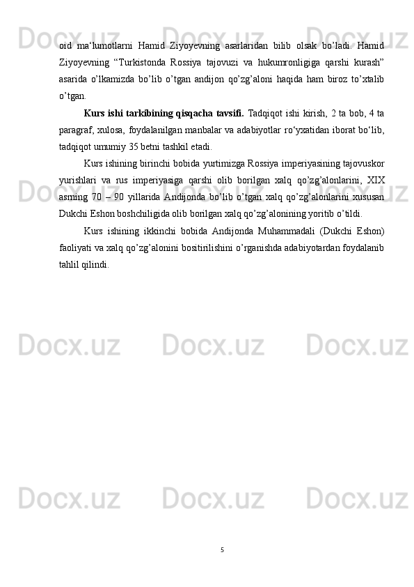 oid   ma‘lumotlarni   Hamid   Ziyoyevning   asarlaridan   bilib   olsak   bo’ladi.   Hamid
Ziyoyevning   “Turkistonda   Rossiya   tajovuzi   va   hukumronligiga   qarshi   kurash”
asarida   o’lkamizda   bo’lib   o’tgan   andijon   qo’zg’aloni   haqida   ham   biroz   to’xtalib
o’tgan.
Kurs ishi tarkibining qisqacha tavsifi.   Tadqiqot ishi kirish, 2 ta bob, 4 ta
paragraf, xulosa, foydalanilgan manbalar va adabiyotlar ro‘yxatidan iborat bo‘lib,
tadqiqot umumiy 35 betni tashkil etadi. 
Kurs ishining birinchi bobida yurtimizga Rossiya imperiyasining tajovuskor
yurishlari   va   rus   imperiyasiga   qarshi   olib   borilgan   xalq   qo’zg’alonlarini,   XIX
asrning   70   –   90   yillarida   Andijonda   bo’lib   o’tgan   xalq   qo’zg’alonlarini   xususan
Dukchi Eshon boshchiligida olib borilgan xalq qo’zg’alonining yoritib o’tildi. 
Kurs   ishining   ikkinchi   bobida   Andijonda   Muhammadali   (Dukchi   Eshon)
faoliyati va xalq qo’zg’alonini bositirilishini o’rganishda adabiyotardan foydalanib
tahlil qilindi.
5 