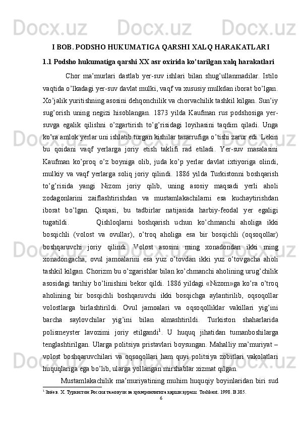 I BOB. PODSHO HUKUMATIGA QARSHI XALQ HARAKATLARI
1.1 Podsho hukumatiga qarshi XX asr oxirida ko’tarilgan xalq harakatlari
                Chor   ma’murlari   dastlab   yer-suv   ishlari   bilan   shug’ullanmadilar.   Istilo
vaqtida o’lkadagi yer-suv davlat mulki, vaqf va xususiy mulkdan iborat bo’lgan.
Xo’jalik yuritishning asosini dehqonchilik va chorvachilik tashkil kilgan. Sun’iy
sug’orish   uning   negizi   hisoblangan.   1873   yilda   Kaufman   rus   podshosiga   yer-
suvga   egalik   qilishni   o’zgartirish   to’g’risidagi   loyihasini   taqdim   qiladi.   Unga
ko’ra amlok yerlar uni ishlatib turgan kishilar tasarrufiga o’tishi zarur edi. Lekin
bu   qoidani   vaqf   yerlarga   joriy   etish   taklifi   rad   etiladi.   Yer-suv   masalasini
Kaufman   ko’proq   o’z   boyniga   olib,   juda   ko’p   yerlar   davlat   ixtiyoriga   olindi,
mulkiy   va   vaqf   yerlarga   soliq   joriy   qilindi.   1886   yilda   Turkistonni   boshqarish
to’g’risida   yangi   Nizom   joriy   qilib,   uning   asosiy   maqsadi   yerli   aholi
zodagonlarini   zaiflashtirishdan   va   mustamlakachilarni   esa   kuchaytirishdan
iborat   bo’lgan.   Qisqasi,   bu   tadbirlar   natijasida   harbiy-feodal   yer   egaligi
tugatildi. Qishloqlarni   boshqarish   uchun   ko’chmanchi   aholiga   ikki
bosqichli   (volost   va   ovullar),   o’troq   aholiga   esa   bir   bosqichli   (oqsoqollar)
boshqaruvchi   joriy   qilindi.   Volost   asosini   ming   xonadondan   ikki   ming
xonadongacha,   ovul   jamoalarini   esa   yuz   o’tovdan   ikki   yuz   o’tovgacha   aholi
tashkil kilgan. Chorizm bu o’zgarishlar bilan ko’chmanchi aholining urug’chilik
asosidagi   tarihiy  bo’linishini   bekor   qildi.  1886   yildagi   «Nizom»ga   ko’ra   o’troq
aholining   bir   bosqichli   boshqaruvchi   ikki   bosqichga   aylantirilib,   oqsoqollar
volostlarga   birlashtirildi.   Ovul   jamoalari   va   oqsoqolliklar   vakillari   yig’ini
barcha   saylovchilar   yig’ini   bilan   almashtirildi.   Turkiston   shaharlarida
polismeyster   lavozimi   joriy   etilgandi 1
.   U   huquq   jihatidan   tumanboshilarga
tenglashtirilgan. Ularga politsiya pristavlari  boysungan. Mahalliy ma’muriyat  –
volost   boshqaruvchilari   va   oqsoqollari   ham   quyi   politsiya   zobitlari   vakolatlari
huquqlariga ega bo’lib, ularga yollangan mirshablar xizmat qilgan.
Mustamlakachilik   ma’muriyatining   muhim   huquqiy   boyinlaridan   biri   sud
1
 Зиёев.  X . Туркистон Россия тажовузи ва ҳукмронлигига қарши кураш. Т oshkent. 1998. B.385.
6 