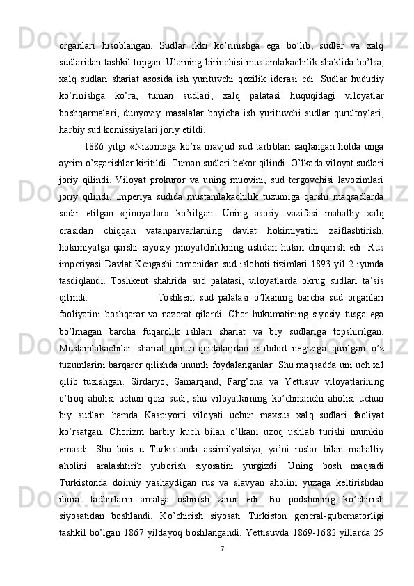 organlari   hisoblangan.   Sudlar   ikki   ko’rinishga   ega   bo’lib,   sudlar   va   xalq
sudlaridan tashkil topgan. Ularning birinchisi mustamlakachilik shaklida bo’lsa,
xalq   sudlari   shariat   asosida   ish   yurituvchi   qozilik   idorasi   edi.   Sudlar   hududiy
ko’rinishga   ko’ra,   tuman   sudlari,   xalq   palatasi   huquqidagi   viloyatlar
boshqarmalari,   dunyoviy   masalalar   boyicha   ish   yurituvchi   sudlar   qurultoylari,
harbiy sud komissiyalari joriy etildi. 
1886   yilgi   «Nizom»ga   ko’ra   mavjud   sud   tartiblari   saqlangan   holda   unga
ayrim o’zgarishlar kiritildi. Tuman sudlari bekor qilindi. O’lkada viloyat sudlari
joriy   qilindi.   Viloyat   prokuror   va   uning   muovini,   sud   tergovchisi   lavozimlari
joriy   qilindi.   Imperiya   sudida   mustamlakachilik   tuzumiga   qarshi   maqsadlarda
sodir   etilgan   «jinoyatlar»   ko’rilgan.   Uning   asosiy   vazifasi   mahalliy   xalq
orasidan   chiqqan   vatanparvarlarning   davlat   hokimiyatini   zaiflashtirish,
hokimiyatga   qarshi   siyosiy   jinoyatchilikning   ustidan   hukm   chiqarish   edi.   Rus
imperiyasi   Davlat   Kengashi   tomonidan   sud   islohoti   tizimlari   1893   yil   2   iyunda
tasdiqlandi.   Toshkent   shahrida   sud   palatasi,   viloyatlarda   okrug   sudlari   ta’sis
qilindi.  Toshkent   sud   palatasi   o’lkaning   barcha   sud   organlari
faoliyatini   boshqarar   va   nazorat   qilardi.   Chor   hukumatining   siyosiy   tusga   ega
bo’lmagan   barcha   fuqarolik   ishlari   shariat   va   biy   sudlariga   topshirilgan.
Mustamlakachilar   shariat   qonun-qoidalaridan   istibdod   negiziga   qurilgan   o’z
tuzumlarini barqaror qilishda unumli foydalanganlar. Shu maqsadda uni uch xil
qilib   tuzishgan.   Sirdaryo,   Samarqand,   Farg’ona   va   Yettisuv   viloyatlarining
o’troq   aholisi   uchun   qozi   sudi,   shu   viloyatlarning   ko’chmanchi   aholisi   uchun
biy   sudlari   hamda   Kaspiyorti   viloyati   uchun   maxsus   xalq   sudlari   faoliyat
ko’rsatgan.   Chorizm   harbiy   kuch   bilan   o’lkani   uzoq   ushlab   turishi   mumkin
emasdi.   Shu   bois   u   Turkistonda   assimilyatsiya,   ya’ni   ruslar   bilan   mahalliy
aholini   aralashtirib   yuborish   siyosatini   yurgizdi.   Uning   bosh   maqsadi
Turkistonda   doimiy   yashaydigan   rus   va   slavyan   aholini   yuzaga   keltirishdan
iborat   tadbirlarni   amalga   oshirish   zarur   edi.   Bu   podshoning   ko’chirish
siyosatidan   boshlandi.   Ko’chirish   siyosati   Turkiston   general-gubernatorligi
tashkil   bo’lgan   1867   yildayoq   boshlangandi.   Yettisuvda   1869-1682   yillarda   25
7 