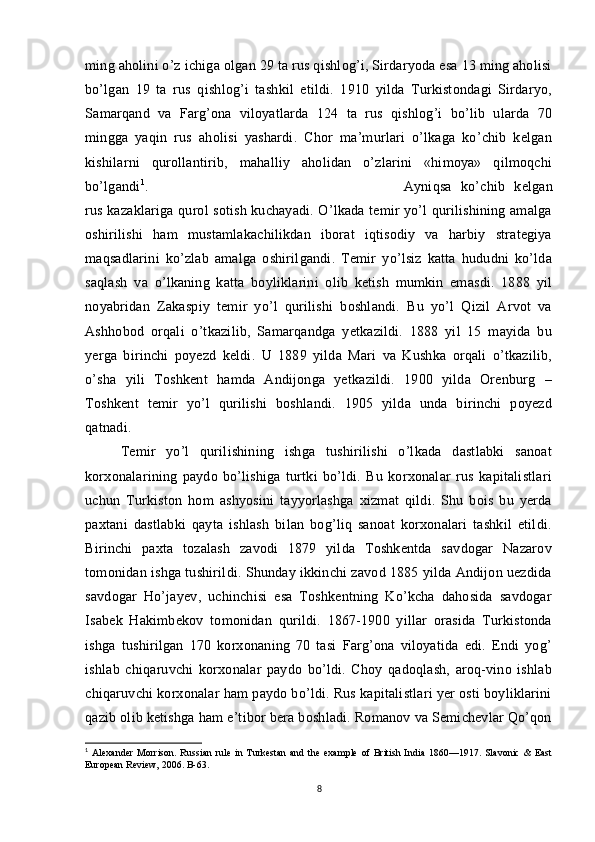 ming aholini o’z ichiga olgan 29 ta rus qishlog’i, Sirdaryoda esa 13 ming aholisi
bo’lgan   19   ta   rus   qishlog’i   tashkil   etildi.   1910   yilda   Turkistondagi   Sirdaryo,
Samarqand   va   Farg’ona   viloyatlarda   124   ta   rus   qishlog’i   bo’lib   ularda   70
mingga   yaqin   rus   aholisi   yashardi.   Chor   ma’murlari   o’lkaga   ko’chib   kelgan
kishilarni   qurollantirib,   mahalliy   aholidan   o’zlarini   «himoya»   qilmoqchi
bo’lgandi 1
.  Ayniqsa   ko’chib   kelgan
rus kazaklariga qurol sotish kuchayadi. O’lkada temir yo’l qurilishining amalga
oshirilishi   ham   mustamlakachilikdan   iborat   iqtisodiy   va   harbiy   strategiya
maqsadlarini   ko’zlab   amalga   oshirilgandi.   Temir   yo’lsiz   katta   hududni   ko’lda
saqlash   va   o’lkaning   katta   boyliklarini   olib   ketish   mumkin   emasdi.   1888   yil
noyabridan   Zakaspiy   temir   yo’l   qurilishi   boshlandi.   Bu   yo’l   Qizil   Arvot   va
Ashhobod   orqali   o’tkazilib,   Samarqandga   yetkazildi.   1888   yil   15   mayida   bu
yerga   birinchi   poyezd   keldi.   U   1889   yilda   Mari   va   Kushka   orqali   o’tkazilib,
o’sha   yili   Toshkent   hamda   Andijonga   yetkazildi.   1900   yilda   Orenburg   –
Toshkent   temir   yo’l   qurilishi   boshlandi.   1905   yilda   unda   birinchi   poyezd
qatnadi. 
Temir   yo’l   qurilishining   ishga   tushirilishi   o’lkada   dastlabki   sanoat
korxonalarining   paydo   bo’lishiga   turtki   bo’ldi.   Bu   korxonalar   rus   kapitalistlari
uchun   Turkiston   hom   ashyosini   tayyorlashga   xizmat   qildi.   Shu   bois   bu   yerda
paxtani   dastlabki   qayta   ishlash   bilan   bog’liq   sanoat   korxonalari   tashkil   etildi.
Birinchi   paxta   tozalash   zavodi   1879   yilda   Toshkentda   savdogar   Nazarov
tomonidan ishga tushirildi. Shunday ikkinchi zavod 1885 yilda Andijon uezdida
savdogar   Ho’jayev,   uchinchisi   esa   Toshkentning   Ko’kcha   dahosida   savdogar
Isabek   Hakimbekov   tomonidan   qurildi.   1867-1900   yillar   orasida   Turkistonda
ishga   tushirilgan   170   korxonaning   70   tasi   Farg’ona   viloyatida   edi.   Endi   yog’
ishlab   chiqaruvchi   korxonalar   paydo   bo’ldi.   Choy   qadoqlash,   aroq-vino   ishlab
chiqaruvchi korxonalar ham paydo bo’ldi. Rus kapitalistlari yer osti boyliklarini
qazib olib ketishga ham e’tibor bera boshladi. Romanov va Semichevlar Qo’qon
1
  Alexander   Morrison.   Russian   rule   in   Turkestan   and   the   example   of   British   India   1860—1917.   Slavonic   &   East
European Review, 2006. B-63.
8 