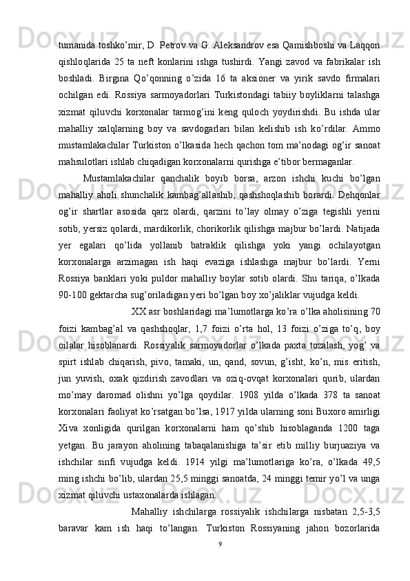 tumanida toshko’mir, D. Petrov va G. Aleksandrov esa Qamishboshi va Laqqon
qishloqlarida   25   ta   neft   konlarini   ishga   tushirdi.   Yangi   zavod   va   fabrikalar   ish
boshladi.   Birgina   Qo’qonning   o’zida   16   ta   aksioner   va   yirik   savdo   firmalari
ochilgan   edi.   Rossiya   sarmoyadorlari   Turkistondagi   tabiiy   boyliklarni   talashga
xizmat   qiluvchi   korxonalar   tarmog’ini   keng   quloch   yoydirishdi.   Bu   ishda   ular
mahalliy   xalqlarning   boy   va   savdogarlari   bilan   kelishib   ish   ko’rdilar.   Ammo
mustamlakachilar  Turkiston  o’lkasida  hech qachon  tom  ma’nodagi  og’ir  sanoat
mahsulotlari ishlab chiqadigan korxonalarni qurishga e’tibor bermaganlar.
Mustamlakachilar   qanchalik   boyib   borsa,   arzon   ishchi   kuchi   bo’lgan
mahalliy   aholi   shunchalik   kambag’allashib,   qashshoqlashib   borardi.   Dehqonlar
og’ir   shartlar   asosida   qarz   olardi,   qarzini   to’lay   olmay   o’ziga   tegishli   yerini
sotib, yersiz qolardi, mardikorlik, chorikorlik qilishga majbur bo’lardi. Natijada
yer   egalari   qo’lida   yollanib   batraklik   qilishga   yoki   yangi   ochilayotgan
korxonalarga   arzimagan   ish   haqi   evaziga   ishlashga   majbur   bo’lardi.   Yerni
Rossiya   banklari   yoki   puldor   mahalliy   boylar   sotib   olardi.   Shu   tariqa,   o’lkada
90-100 gektarcha sug’oriladigan yeri bo’lgan boy xo’jaliklar vujudga keldi. 
XX asr boshlaridagi ma’lumotlarga ko’ra o’lka aholisining 70
foizi   kambag’al   va   qashshoqlar,   1,7   foizi   o’rta   hol,   13   foizi   o’ziga   to’q,   boy
oilalar   hisoblanardi.   Rossiyalik   sarmoyadorlar   o’lkada   paxta   tozalash,   yog’   va
spirt   ishlab   chiqarish,   pivo,   tamaki,   un,   qand,   sovun,   g’isht,   ko’n,   mis   eritish,
jun   yuvish,   oxak   qizdirish   zavodlari   va   oziq-ovqat   korxonalari   qurib,   ulardan
mo’may   daromad   olishni   yo’lga   qoydilar.   1908   yilda   o’lkada   378   ta   sanoat
korxonalari faoliyat ko’rsatgan bo’lsa, 1917 yilda ularning soni Buxoro amirligi
Xiva   xonligida   qurilgan   korxonalarni   ham   qo’shib   hisoblaganda   1200   taga
yetgan.   Bu   jarayon   aholining   tabaqalanishiga   ta’sir   etib   milliy   burjuaziya   va
ishchilar   sinfi   vujudga   keldi.   1914   yilgi   ma’lumotlariga   ko’ra,   o’lkada   49,5
ming ishchi bo’lib, ulardan 25,5 minggi sanoatda, 24 minggi temir yo’l va unga
xizmat qiluvchi ustaxonalarda ishlagan. 
Mahalliy   ishchilarga   rossiyalik   ishchilarga   nisbatan   2,5-3,5
baravar   kam   ish   haqi   to’langan.   Turkiston   Rossiyaning   jahon   bozorlarida
9 