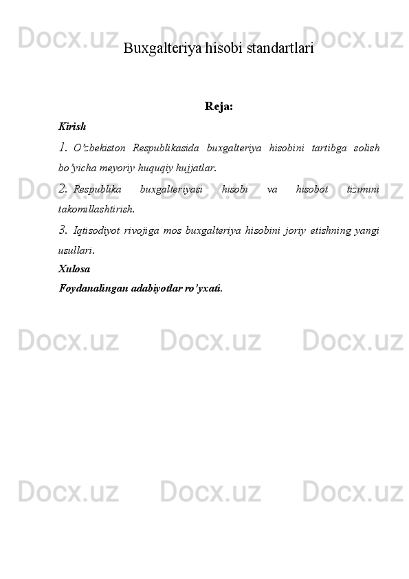 Buxgalteriya hisobi standartlari
Reja:
Kirish
1. O’zbekiston   Respublikasida   buxgalteriya   hisobini   tartibga   solish
bo’yicha meyoriy   huquqiy   hujjatlar.
2. Respublika   buxgalteriyasi   hisobi   va   hisobot   tizimini
takomillashtirish.
3. Iqtisodiyot   rivojiga   mos   buxgalteriya   hisobini   joriy   etishning   yangi
usullari.
Xulosa
Foydanalingan   adabiyotlar   ro’yxati. 