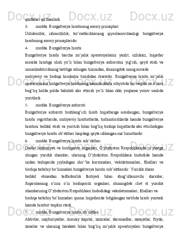 qoidalari   qo‘llaniladi.
3- modda.   Buxgalteriya   hisobining   asosiy   prinsiplari
Uzluksizlik,   ishonchlilik,   ko‘rsatkichlarning   qiyoslanuvchanligi   buxgalteriya
hisobining   asosiy prinsiplaridir.
4- modda.   Buxgalteriya   hisobi
Buxgalteriya   hisobi   barcha   xo‘jalik   operatsiyalarini   yaxlit,   uzluksiz,   hujjatlar
asosida   hisobga   olish   yo‘li   bilan   buxgalteriya   axborotini   yig‘ish,   qayd   etish   va
umumlashtirishning   tartibga   solingan   tizimidan,   shuningdek   uning   asosida
moliyaviy   va   boshqa   hisobotni   tuzishdan   iboratdir.   Buxgalteriya   hisobi   xo‘jalik
operatsiyasini buxgalteriya hisobining kamida ikkita schyotida bir vaqtda va o‘zaro
bog‘liq   holda   pulda   baholab   aks   ettirish   yo‘li   bilan   ikki   yoqlama   yozuv   usulida
yuritiladi.
5- modda.   Buxgalteriya   axboroti
Buxgalteriya   axboroti   boshlang‘ich   hisob   hujjatlariga   asoslangan,   buxgalteriya
hisobi   registrlarida,   moliyaviy   hisobotlarda,   tushuntirishlarda   hamda   buxgalteriya
hisobini  tashkil  etish va yuritish bilan bog‘liq boshqa  hujjatlarda aks ettiriladigan
buxgalteriya   hisobi   ob’ektlari   haqidagi   qayta   ishlangan   ma’lumotlardir.
6- modda.   Buxgalteriya   hisobi   sub’ektlari
Davlat hokimiyati va boshqaruvi organlari, O‘zbekiston Respublikasida ro‘yxatga
olingan   yuridik   shaxslar,   ularning   O‘zbekiston   Respublikasi   hududida   hamda
undan   tashqarida   joylashgan   sho‘‘ba   korxonalari,   vakolatxonalari,   filiallari   va
boshqa   tarkibiy   bo‘linmalari   buxgalteriya   hisobi sub’ektlaridir.   Yuridik   shaxs
tashkil   etmasdan   tadbirkorlik   faoliyati   bilan   shug‘ullanuvchi   shaxslar,
fuqarolarning   o‘zini   o‘zi   boshqarish   organlari,   shuningdek   chet   el   yuridik
shaxslarining   O‘zbekiston   Respublikasi   hududidagi   vakolatxonalari,   filiallari   va
boshqa tarkibiy bo‘linmalari qonun hujjatlarida belgilangan tartibda hisob yuritadi
hamda   hisobot   taqdim   etadi.
7- modda.   Buxgalteriya   hisobi   ob’ektlari
Aktivlar,   majburiyatlar,   xususiy   kapital,   zaxiralar,   daromadlar,   xarajatlar,   foyda,
zararlar   va   ularning   harakati   bilan   bog‘liq   xo‘jalik   operatsiyalari   buxgalteriya