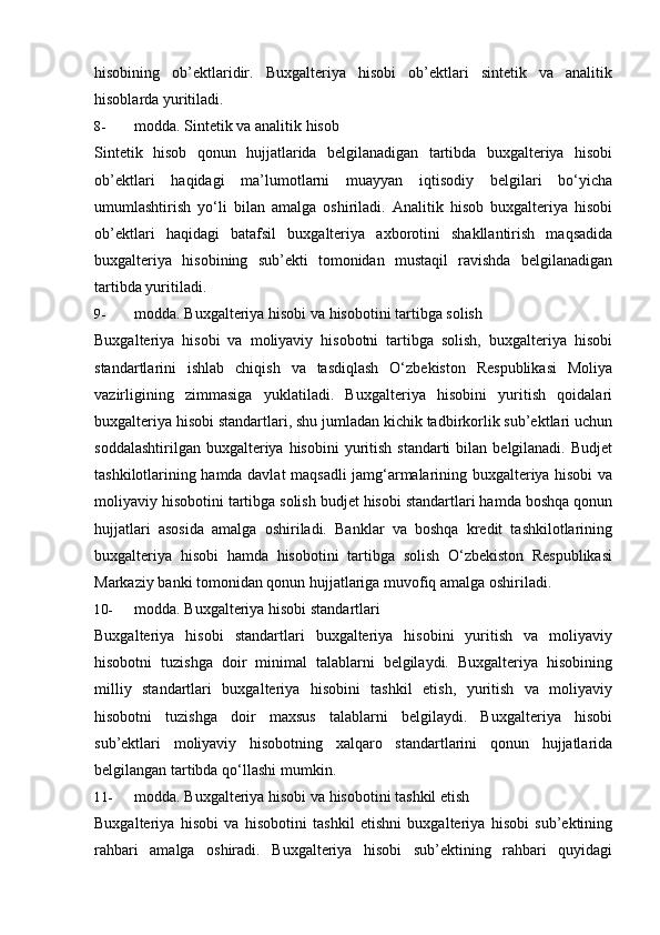 hisobining   ob’ektlaridir.   Buxgalteriya   hisobi   ob’ektlari   sintetik   va   analitik
hisoblarda   yuritiladi.
8- modda.   Sintetik   va   analitik   hisob
Sintetik   hisob   qonun   hujjatlarida   belgilanadigan   tartibda   buxgalteriya   hisobi
ob’ektlari   haqidagi   ma’lumotlarni   muayyan   iqtisodiy   belgilari   bo‘yicha
umumlashtirish   yo‘li   bilan   amalga   oshiriladi.   Analitik   hisob   buxgalteriya   hisobi
ob’ektlari   haqidagi   batafsil   buxgalteriya   axborotini   shakllantirish   maqsadida
buxgalteriya   hisobining   sub’ekti   tomonidan   mustaqil   ravishda   belgilanadigan
tartibda   yuritiladi.
9- modda.   Buxgalteriya   hisobi   va   hisobotini   tartibga   solish
Buxgalteriya   hisobi   va   moliyaviy   hisobotni   tartibga   solish,   buxgalteriya   hisobi
standartlarini   ishlab   chiqish   va   tasdiqlash   O‘zbekiston   Respublikasi   Moliya
vazirligining   zimmasiga   yuklatiladi.   Buxgalteriya   hisobini   yuritish   qoidalari
buxgalteriya hisobi standartlari, shu jumladan kichik tadbirkorlik sub’ektlari uchun
soddalashtirilgan  buxgalteriya hisobini  yuritish  standarti  bilan  belgilanadi.  Budjet
tashkilotlarining hamda davlat maqsadli jamg‘armalarining buxgalteriya hisobi va
moliyaviy hisobotini tartibga solish budjet hisobi standartlari hamda boshqa qonun
hujjatlari   asosida   amalga   oshiriladi.   Banklar   va   boshqa   kredit   tashkilotlarining
buxgalteriya   hisobi   hamda   hisobotini   tartibga   solish   O‘zbekiston   Respublikasi
Markaziy   banki   tomonidan   qonun hujjatlariga   muvofiq   amalga   oshiriladi.
10- modda.   Buxgalteriya   hisobi   standartlari
Buxgalteriya   hisobi   standartlari   buxgalteriya   hisobini   yuritish   va   moliyaviy
hisobotni   tuzishga   doir   minimal   talablarni   belgilaydi.   Buxgalteriya   hisobining
milliy   standartlari   buxgalteriya   hisobini   tashkil   etish,   yuritish   va   moliyaviy
hisobotni   tuzishga   doir   maxsus   talablarni   belgilaydi.   Buxgalteriya   hisobi
sub’ektlari   moliyaviy   hisobotning   xalqaro   standartlarini   qonun   hujjatlarida
belgilangan   tartibda qo‘llashi   mumkin.
11- modda.   Buxgalteriya   hisobi   va   hisobotini   tashkil   etish
Buxgalteriya   hisobi   va   hisobotini   tashkil   etishni   buxgalteriya   hisobi   sub’ektining
rahbari   amalga   oshiradi.   Buxgalteriya   hisobi   sub’ektining   rahbari   quyidagi