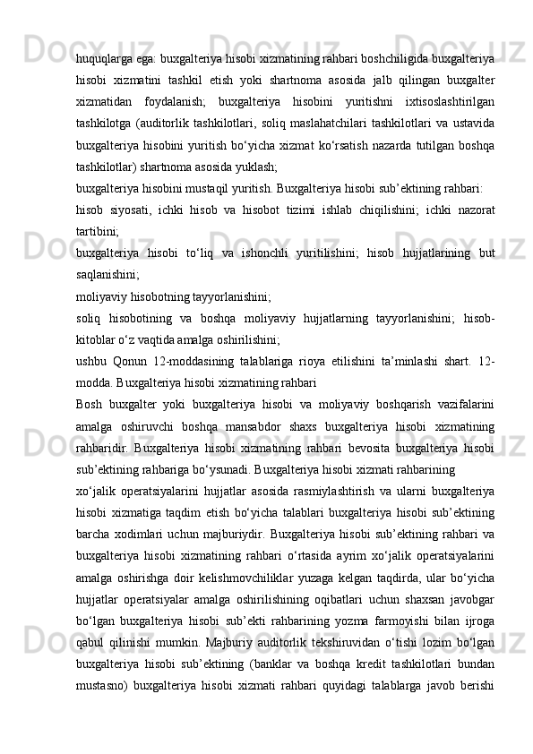 huquqlarga ega: buxgalteriya hisobi xizmatining rahbari boshchiligida buxgalteriya
hisobi   xizmatini   tashkil   etish   yoki   shartnoma   asosida   jalb   qilingan   buxgalter
xizmatidan   foydalanish;   buxgalteriya   hisobini   yuritishni   ixtisoslashtirilgan
tashkilotga   (auditorlik   tashkilotlari,   soliq   maslahatchilari   tashkilotlari   va   ustavida
buxgalteriya   hisobini   yuritish   bo‘yicha   xizmat   ko‘rsatish   nazarda   tutilgan   boshqa
tashkilotlar)   shartnoma asosida yuklash;
buxgalteriya hisobini mustaqil yuritish.   Buxgalteriya   hisobi   sub’ektining   rahbari:
hisob   siyosati,   ichki   hisob   va   hisobot   tizimi   ishlab   chiqilishini;   ichki   nazorat
tartibini;
buxgalteriya   hisobi   to‘liq   va   ishonchli   yuritilishini;   hisob   hujjatlarining   but
saqlanishini;
moliyaviy   hisobotning   tayyorlanishini;
soliq   hisobotining   va   boshqa   moliyaviy   hujjatlarning   tayyorlanishini;   hisob-
kitoblar o‘z vaqtida   amalga   oshirilishini;
ushbu   Qonun   12-moddasining   talablariga   rioya   etilishini   ta’minlashi   shart.   12-
modda.   Buxgalteriya hisobi xizmatining   rahbari
Bosh   buxgalter   yoki   buxgalteriya   hisobi   va   moliyaviy   boshqarish   vazifalarini
amalga   oshiruvchi   boshqa   mansabdor   shaxs   buxgalteriya   hisobi   xizmatining
rahbaridir.   Buxgalteriya   hisobi   xizmatining   rahbari   bevosita   buxgalteriya   hisobi
sub’ektining   rahbariga   bo‘ysunadi.   Buxgalteriya   hisobi   xizmati   rahbarining
xo‘jalik   operatsiyalarini   hujjatlar   asosida   rasmiylashtirish   va   ularni   buxgalteriya
hisobi   xizmatiga   taqdim   etish   bo‘yicha   talablari   buxgalteriya   hisobi   sub’ektining
barcha   xodimlari   uchun   majburiydir.   Buxgalteriya   hisobi   sub’ektining   rahbari   va
buxgalteriya   hisobi   xizmatining   rahbari   o‘rtasida   ayrim   xo‘jalik   operatsiyalarini
amalga   oshirishga   doir   kelishmovchiliklar   yuzaga   kelgan   taqdirda,   ular   bo‘yicha
hujjatlar   operatsiyalar   amalga   oshirilishining   oqibatlari   uchun   shaxsan   javobgar
bo‘lgan   buxgalteriya   hisobi   sub’ekti   rahbarining   yozma   farmoyishi   bilan   ijroga
qabul   qilinishi   mumkin.   Majburiy   auditorlik   tekshiruvidan   o‘tishi   lozim   bo‘lgan
buxgalteriya   hisobi   sub’ektining   (banklar   va   boshqa   kredit   tashkilotlari   bundan
mustasno)   buxgalteriya   hisobi   xizmati   rahbari   quyidagi   talablarga   javob   berishi 