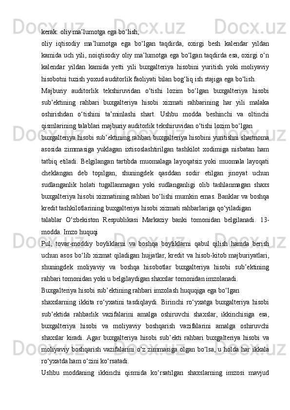 kerak:   oliy ma’lumotga   ega   bo‘lish;
oliy   iqtisodiy   ma’lumotga   ega   bo‘lgan   taqdirda,   oxirgi   besh   kalendar   yildan
kamida uch yili, noiqtisodiy oliy ma’lumotga ega bo‘lgan taqdirda esa, oxirgi o‘n
kalendar   yildan   kamida   yetti   yili   buxgalteriya   hisobini   yuritish   yoki   moliyaviy
hisobotni   tuzish   yoxud auditorlik   faoliyati   bilan   bog‘liq   ish   stajiga ega   bo‘lish.
Majburiy   auditorlik   tekshiruvidan   o‘tishi   lozim   bo‘lgan   buxgalteriya   hisobi
sub’ektining   rahbari   buxgalteriya   hisobi   xizmati   rahbarining   har   yili   malaka
oshirishdan   o‘tishini   ta’minlashi   shart.   Ushbu   modda   beshinchi   va   oltinchi
qismlarining   talablari   majburiy   auditorlik   tekshiruvidan   o‘tishi   lozim bo‘lgan
buxgalteriya   hisobi   sub’ektining   rahbari   buxgalteriya   hisobini   yuritishni   shartnoma
asosida   zimmasiga   yuklagan   ixtisoslashtirilgan   tashkilot   xodimiga   nisbatan   ham
tatbiq   etiladi.   Belgilangan   tartibda   muomalaga   layoqatsiz   yoki   muomala   layoqati
cheklangan   deb   topilgan,   shuningdek   qasddan   sodir   etilgan   jinoyat   uchun
sudlanganlik   holati   tugallanmagan   yoki   sudlanganligi   olib   tashlanmagan   shaxs
buxgalteriya hisobi xizmatining rahbari bo‘lishi mumkin emas. Banklar va boshqa
kredit   tashkilotlarining   buxgalteriya   hisobi   xizmati   rahbarlariga   qo‘yiladigan
talablar   O‘zbekiston   Respublikasi   Markaziy   banki   tomonidan   belgilanadi.   13-
modda. Imzo huquqi
Pul,   tovar-moddiy   boyliklarni   va   boshqa   boyliklarni   qabul   qilish   hamda   berish
uchun asos  bo‘lib xizmat qiladigan hujjatlar, kredit va hisob-kitob majburiyatlari,
shuningdek   moliyaviy   va   boshqa   hisobotlar   buxgalteriya   hisobi   sub’ektining
rahbari   tomonidan   yoki   u   belgilaydigan   shaxslar   tomonidan imzolanadi.
Buxgalteriya   hisobi   sub’ektining   rahbari   imzolash   huquqiga   ega bo‘lgan
shaxslarning   ikkita   ro‘yxatini   tasdiqlaydi.   Birinchi   ro‘yxatga   buxgalteriya   hisobi
sub’ektida   rahbarlik   vazifalarini   amalga   oshiruvchi   shaxslar,   ikkinchisiga   esa,
buxgalteriya   hisobi   va   moliyaviy   boshqarish   vazifalarini   amalga   oshiruvchi
shaxslar   kiradi.   Agar   buxgalteriya   hisobi   sub’ekti   rahbari   buxgalteriya   hisobi   va
moliyaviy boshqarish vazifalarini o‘z zimmasiga  olgan bo‘lsa, u holda har ikkala
ro‘yxatda   ham   o‘zini   ko‘rsatadi.
Ushbu   moddaning   ikkinchi   qismida   ko‘rsatilgan   shaxslarning   imzosi   mavjud 