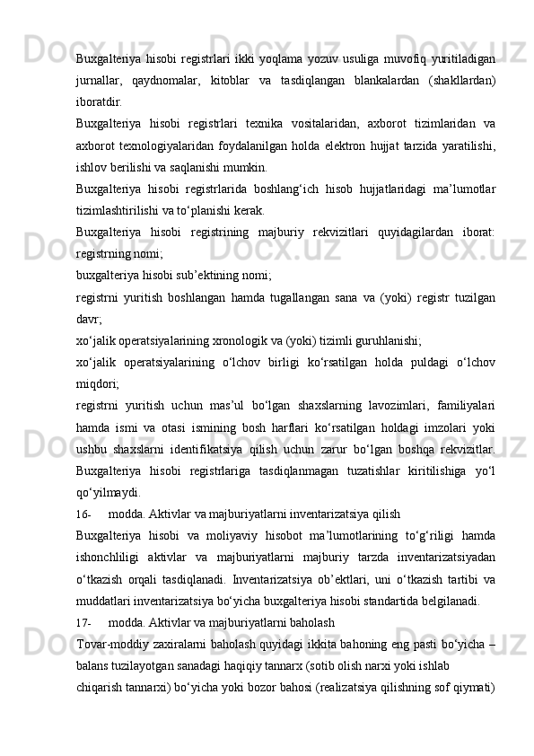 Buxgalteriya   hisobi   registrlari   ikki   yoqlama   yozuv   usuliga   muvofiq   yuritiladigan
jurnallar,   qaydnomalar,   kitoblar   va   tasdiqlangan   blankalardan   (shakllardan)
iboratdir.
Buxgalteriya   hisobi   registrlari   texnika   vositalaridan,   axborot   tizimlaridan   va
axborot   texnologiyalaridan   foydalanilgan   holda   elektron   hujjat   tarzida   yaratilishi,
ishlov   berilishi   va saqlanishi   mumkin.
Buxgalteriya   hisobi   registrlarida   boshlang‘ich   hisob   hujjatlaridagi   ma’lumotlar
tizimlashtirilishi   va to‘planishi   kerak.
Buxgalteriya   hisobi   registrining   majburiy   rekvizitlari   quyidagilardan   iborat:
registrning   nomi;
buxgalteriya   hisobi   sub’ektining   nomi;
registrni   yuritish   boshlangan   hamda   tugallangan   sana   va   (yoki)   registr   tuzilgan
davr;
xo‘jalik   operatsiyalarining   xronologik   va   (yoki)   tizimli   guruhlanishi;
xo‘jalik   operatsiyalarining   o‘lchov   birligi   ko‘rsatilgan   holda   puldagi   o‘lchov
miqdori;
registrni   yuritish   uchun   mas’ul   bo‘lgan   shaxslarning   lavozimlari,   familiyalari
hamda   ismi   va   otasi   ismining   bosh   harflari   ko‘rsatilgan   holdagi   imzolari   yoki
ushbu   shaxslarni   identifikatsiya   qilish   uchun   zarur   bo‘lgan   boshqa   rekvizitlar.
Buxgalteriya   hisobi   registrlariga   tasdiqlanmagan   tuzatishlar   kiritilishiga   yo‘l
qo‘yilmaydi.
16- modda.   Aktivlar   va   majburiyatlarni   inventarizatsiya   qilish
Buxgalteriya   hisobi   va   moliyaviy   hisobot   ma’lumotlarining   to‘g‘riligi   hamda
ishonchliligi   aktivlar   va   majburiyatlarni   majburiy   tarzda   inventarizatsiyadan
o‘tkazish   orqali   tasdiqlanadi.   Inventarizatsiya   ob’ektlari,   uni   o‘tkazish   tartibi   va
muddatlari   inventarizatsiya   bo‘yicha   buxgalteriya   hisobi   standartida   belgilanadi.
17- modda.   Aktivlar va   majburiyatlarni   baholash
Tovar-moddiy zaxiralarni baholash quyidagi ikkita bahoning eng pasti bo‘yicha –
balans tuzilayotgan   sanadagi   haqiqiy   tannarx   (sotib   olish narxi yoki ishlab
chiqarish tannarxi) bo‘yicha yoki bozor bahosi (realizatsiya qilishning sof qiymati) 