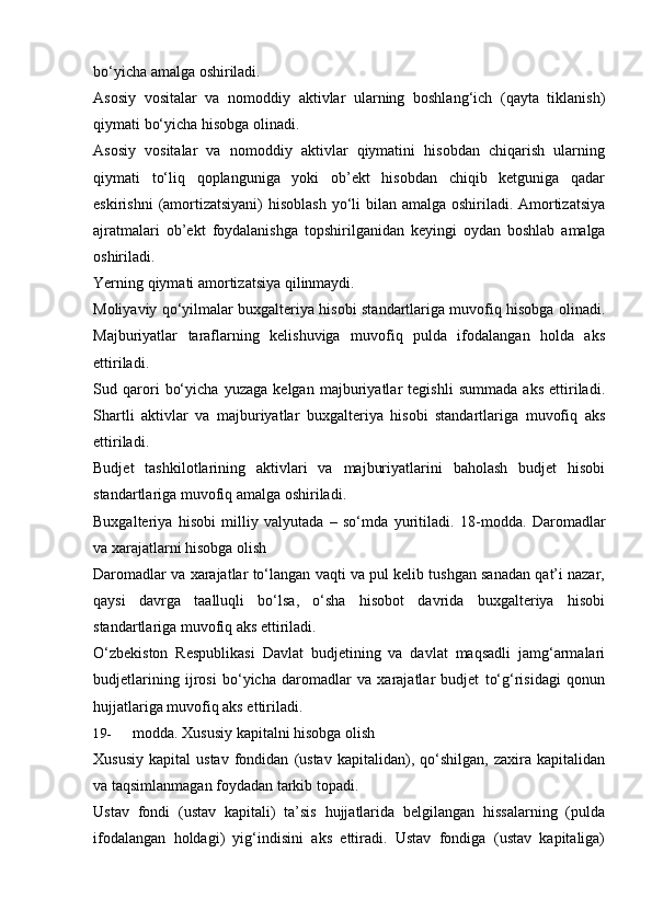 bo‘yicha amalga oshiriladi.
Asosiy   vositalar   va   nomoddiy   aktivlar   ularning   boshlang‘ich   (qayta   tiklanish)
qiymati   bo‘yicha   hisobga olinadi.
Asosiy   vositalar   va   nomoddiy   aktivlar   qiymatini   hisobdan   chiqarish   ularning
qiymati   to‘liq   qoplanguniga   yoki   ob’ekt   hisobdan   chiqib   ketguniga   qadar
eskirishni   (amortizatsiyani)  hisoblash yo‘li bilan amalga oshiriladi. Amortizatsiya
ajratmalari   ob’ekt   foydalanishga   topshirilganidan   keyingi   oydan   boshlab   amalga
oshiriladi.
Yerning   qiymati   amortizatsiya   qilinmaydi.
Moliyaviy qo‘yilmalar buxgalteriya hisobi standartlariga muvofiq hisobga olinadi.
Majburiyatlar   taraflarning   kelishuviga   muvofiq   pulda   ifodalangan   holda   aks
ettiriladi.
Sud   qarori   bo‘yicha   yuzaga   kelgan   majburiyatlar   tegishli   summada   aks   ettiriladi.
Shartli   aktivlar   va   majburiyatlar   buxgalteriya   hisobi   standartlariga   muvofiq   aks
ettiriladi.
Budjet   tashkilotlarining   aktivlari   va   majburiyatlarini   baholash   budjet   hisobi
standartlariga   muvofiq   amalga oshiriladi.
Buxgalteriya   hisobi   milliy   valyutada   –   so‘mda   yuritiladi.   18-modda.   Daromadlar
va   xarajatlarni hisobga   olish
Daromadlar va xarajatlar to‘langan vaqti va pul kelib tushgan sanadan qat’i nazar,
qaysi   davrga   taalluqli   bo‘lsa,   o‘sha   hisobot   davrida   buxgalteriya   hisobi
standartlariga   muvofiq   aks   ettiriladi.
O‘zbekiston   Respublikasi   Davlat   budjetining   va   davlat   maqsadli   jamg‘armalari
budjetlarining   ijrosi   bo‘yicha   daromadlar   va   xarajatlar   budjet   to‘g‘risidagi   qonun
hujjatlariga   muvofiq aks ettiriladi.
19- modda.   Xususiy   kapitalni   hisobga   olish
Xususiy   kapital   ustav   fondidan   (ustav   kapitalidan),  qo‘shilgan,   zaxira   kapitalidan
va   taqsimlanmagan foydadan tarkib   topadi.
Ustav   fondi   (ustav   kapitali)   ta’sis   hujjatlarida   belgilangan   hissalarning   (pulda
ifodalangan   holdagi)   yig‘indisini   aks   ettiradi.   Ustav   fondiga   (ustav   kapitaliga) 