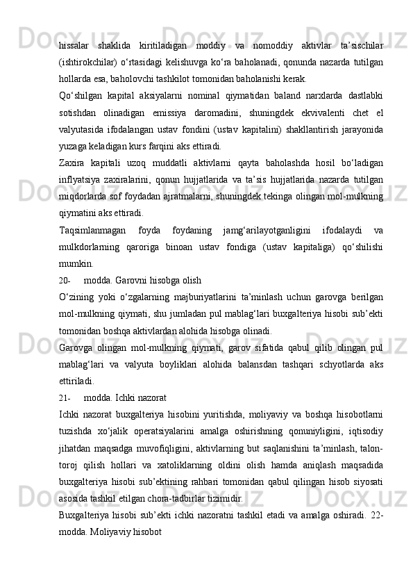 hissalar   shaklida   kiritiladigan   moddiy   va   nomoddiy   aktivlar   ta’sischilar
(ishtirokchilar) o‘rtasidagi  kelishuvga ko‘ra baholanadi, qonunda nazarda tutilgan
hollarda   esa, baholovchi   tashkilot   tomonidan   baholanishi   kerak.
Qo‘shilgan   kapital   aksiyalarni   nominal   qiymatidan   baland   narxlarda   dastlabki
sotishdan   olinadigan   emissiya   daromadini,   shuningdek   ekvivalenti   chet   el
valyutasida   ifodalangan   ustav   fondini   (ustav   kapitalini)   shakllantirish   jarayonida
yuzaga   keladigan kurs   farqini   aks   ettiradi.
Zaxira   kapitali   uzoq   muddatli   aktivlarni   qayta   baholashda   hosil   bo‘ladigan
inflyatsiya   zaxiralarini,   qonun   hujjatlarida   va   ta’sis   hujjatlarida   nazarda   tutilgan
miqdorlarda sof foydadan ajratmalarni, shuningdek tekinga olingan mol-mulkning
qiymatini aks ettiradi.
Taqsimlanmagan   foyda   foydaning   jamg‘arilayotganligini   ifodalaydi   va
mulkdorlarning   qaroriga   binoan   ustav   fondiga   (ustav   kapitaliga)   qo‘shilishi
mumkin.
20- modda.   Garovni   hisobga olish
O‘zining   yoki   o‘zgalarning   majburiyatlarini   ta’minlash   uchun   garovga   berilgan
mol-mulkning qiymati, shu jumladan pul mablag‘lari buxgalteriya hisobi  sub’ekti
tomonidan   boshqa aktivlardan alohida   hisobga olinadi.
Garovga   olingan   mol-mulkning   qiymati,   garov   sifatida   qabul   qilib   olingan   pul
mablag‘lari   va   valyuta   boyliklari   alohida   balansdan   tashqari   schyotlarda   aks
ettiriladi.
21- modda.   Ichki   nazorat
Ichki   nazorat   buxgalteriya   hisobini   yuritishda,   moliyaviy   va   boshqa   hisobotlarni
tuzishda   xo‘jalik   operatsiyalarini   amalga   oshirishning   qonuniyligini,   iqtisodiy
jihatdan   maqsadga   muvofiqligini,   aktivlarning   but   saqlanishini   ta’minlash,   talon-
toroj   qilish   hollari   va   xatoliklarning   oldini   olish   hamda   aniqlash   maqsadida
buxgalteriya   hisobi   sub’ektining   rahbari   tomonidan   qabul   qilingan   hisob   siyosati
asosida   tashkil   etilgan   chora-tadbirlar   tizimidir.
Buxgalteriya  hisobi  sub’ekti  ichki  nazoratni  tashkil   etadi   va  amalga  oshiradi.   22-
modda.   Moliyaviy hisobot 