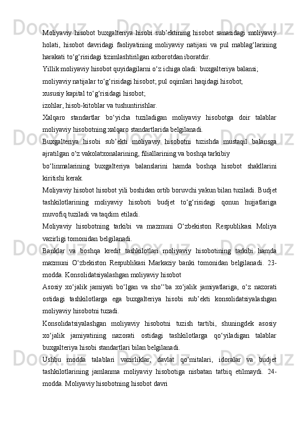 Moliyaviy   hisobot   buxgalteriya   hisobi   sub’ektining   hisobot   sanasidagi   moliyaviy
holati,   hisobot   davridagi   faoliyatining   moliyaviy   natijasi   va   pul   mablag‘larining
harakati   to‘g‘risidagi   tizimlashtirilgan   axborotdan iboratdir.
Yillik moliyaviy hisobot quyidagilarni o‘z ichiga oladi:   buxgalteriya   balansi;
moliyaviy natijalar to‘g‘risidagi hisobot;   pul oqimlari   haqidagi hisobot;
xususiy   kapital   to‘g‘risidagi hisobot;
izohlar,   hisob-kitoblar   va   tushuntirishlar.
Xalqaro   standartlar   bo‘yicha   tuziladigan   moliyaviy   hisobotga   doir   talablar
moliyaviy   hisobotning xalqaro   standartlarida   belgilanadi.
Buxgalteriya   hisobi   sub’ekti   moliyaviy   hisobotni   tuzishda   mustaqil   balansga
ajratilgan   o‘z vakolatxonalarining,   filiallarining va   boshqa tarkibiy
bo‘linmalarining   buxgalteriya   balanslarini   hamda   boshqa   hisobot   shakllarini
kiritishi kerak.
Moliyaviy hisobot hisobot yili boshidan ortib boruvchi yakun bilan tuziladi.   Budjet
tashkilotlarining   moliyaviy   hisoboti   budjet   to‘g‘risidagi   qonun   hujjatlariga
muvofiq   tuziladi   va   taqdim   etiladi.
Moliyaviy   hisobotning   tarkibi   va   mazmuni   O‘zbekiston   Respublikasi   Moliya
vazirligi   tomonidan belgilanadi.
Banklar   va   boshqa   kredit   tashkilotlari   moliyaviy   hisobotining   tarkibi   hamda
mazmuni   O‘zbekiston   Respublikasi   Markaziy   banki   tomonidan   belgilanadi.   23-
modda.   Konsolidatsiyalashgan moliyaviy   hisobot
Asosiy   xo‘jalik   jamiyati   bo‘lgan   va   sho‘‘ba   xo‘jalik   jamiyatlariga,   o‘z   nazorati
ostidagi   tashkilotlarga   ega   buxgalteriya   hisobi   sub’ekti   konsolidatsiyalashgan
moliyaviy   hisobotni   tuzadi.
Konsolidatsiyalashgan   moliyaviy   hisobotni   tuzish   tartibi,   shuningdek   asosiy
xo‘jalik   jamiyatining   nazorati   ostidagi   tashkilotlarga   qo‘yiladigan   talablar
buxgalteriya   hisobi   standartlari bilan belgilanadi.
Ushbu   modda   talablari   vazirliklar,   davlat   qo‘mitalari,   idoralar   va   budjet
tashkilotlarining   jamlanma   moliyaviy   hisobotiga   nisbatan   tatbiq   etilmaydi.   24-
modda.   Moliyaviy hisobotning   hisobot   davri 