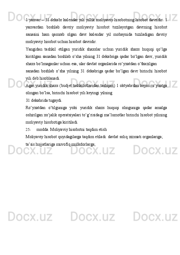 1 yanvar – 31 dekabr kalendar yili yillik moliyaviy hisobotning hisobot davridir.   1
yanvardan   boshlab   davriy   moliyaviy   hisobot   tuzilayotgan   davrning   hisobot
sanasini   ham   qamrab   olgan   davr   kalendar   yil   mobaynida   tuziladigan   davriy
moliyaviy   hisobot   uchun hisobot   davridir.
Yangidan   tashkil   etilgan   yuridik   shaxslar   uchun   yuridik   shaxs   huquqi   qo‘lga
kiritilgan sanadan boshlab o‘sha yilning 31 dekabriga qadar bo‘lgan davr, yuridik
shaxs   bo‘lmaganlar   uchun   esa,   ular   davlat   organlarida   ro‘yxatdan   o‘tkazilgan
sanadan   boshlab   o‘sha   yilning   31   dekabriga   qadar   bo‘lgan   davr   birinchi   hisobot
yili deb hisoblanadi.
Agar yuridik shaxs (budjet tashkilotlaridan tashqari) 1 oktyabrdan keyin ro‘yxatga
olingan   bo‘lsa, birinchi   hisobot   yili   keyingi   yilning
31   dekabrida   tugaydi.
Ro‘yxatdan   o‘tilguniga   yoki   yuridik   shaxs   huquqi   olinguniga   qadar   amalga
oshirilgan xo‘jalik operatsiyalari to‘g‘risidagi ma’lumotlar birinchi hisobot yilining
moliyaviy   hisobotiga kiritiladi.
25- modda.   Moliyaviy   hisobotni   taqdim   etish
Moliyaviy hisobot quyidagilarga taqdim etiladi:   davlat   soliq   xizmati organlariga;
ta’sis   hujjatlariga   muvofiq   mulkdorlarga; 