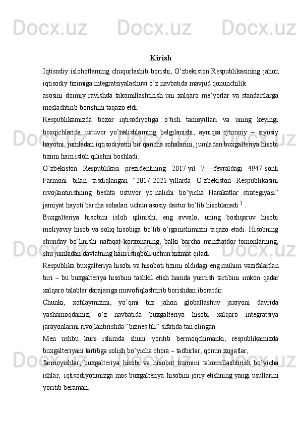 Kirish
Iqtisodiy islohotlarning chuqurlashib borishi, O’zbekiston Respublikasining   jahon
iqtisodiy   tizimiga   integratsiyalashuvi o’z   navbatida   mavjud   qonunchilik
asosini   doimiy   ravishda   takomillashtirish   uni   xalqaro   me’yorlar   va   standartlarga
moslashtirib   borishini   taqazo etdi.
Respublikamizda   bozor   iqtisodiyotiga   o’tish   tamoyillari   va   uning   keyingi
bosqichlarida   ustuvor   yo’nalishlarning   belgilanishi,   ayniqsa   ijtimoiy   –   siyosiy
hayotni, jumladan iqtisodiyotni bir qancha sohalarini, jumladan buxgalteriya hisobi
tizimi ham   isloh qilishni   boshladi.
O’zbekiston   Respublikasi   prezidentining   2017-yil   7   –fevraldagi   4947-sonli
Farmoni   bilan   tasdiqlangan   “2017-2021-yillarda   O’zbekiston   Respublikasini
rivojlantirishning   beshta   ustuvor   yo’nalishi   bo’yicha   Harakatlar   strategiyasi”
jamiyat hayoti barcha sohalari uchun   asosiy   dastur bo’lib   hisoblanadi   1
  .
Buxgalteriya   hisobini   isloh   qilinishi,   eng   avvalo,   uning   boshqaruv   hisobi
moliyaviy hisob  va  soliq  hisobiga   bo’lib o’rganishimizni   taqazo etadi.  Hisobning
shunday   bo’linishi   nafaqat   korxonaning,   balki   barcha   manfaatdor   tomonlarning,
shu   jumladan davlatning   ham   istiqboli uchun   xizmat   qiladi.
Respublika buxgalteriya hisobi va hisoboti tizimi oldidagi eng muhim   vazifalardan
biri   –   bu   buxgalteriya   hisobini   tashkil   etish   hamda   yuritish   tartibini   imkon   qadar
xalqaro   talablar   darajasiga   muvofiqlashtirib   borishdan   iboratdir.
Chunki,   xohlaymizmi,   yo’qmi   biz   jahon   globallashuv   jarayoni   davrida
yashamoqdamiz,   o’z   navbatida   buxgalteriya   hisobi   xalqaro   integratsiya
jarayonlarini   rivojlantirishda   “biznes tili”   sifatida   tan   olingan.
Men   ushbu   kurs   ishimda   shuni   yoritib   bermoqchimanki,   respublikamizda
buxgalteriyani tartibga   solish   bo’yicha chora –   tadbirlar,   qonun   xujjatlar,
farmoyishlar,   buxgalteriya   hisobi   va   hisobot   tizimini   takomillashtirish   bo’yicha
ishlar,   iqtisodiyotimizga   mos   buxgalteriya   hisobini   joriy   etishning   yangi   usullarini
yoritib   beraman. 