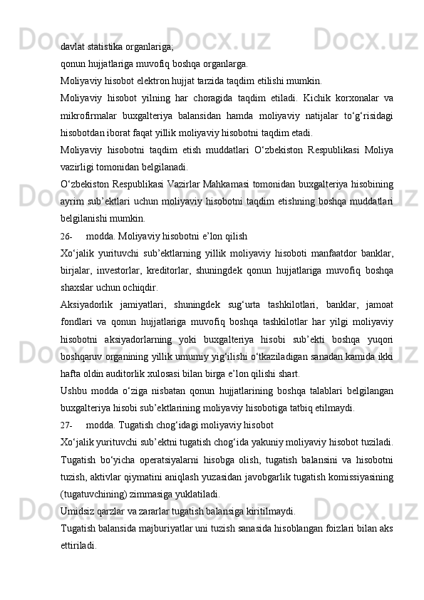 davlat   statistika   organlariga;
qonun   hujjatlariga   muvofiq   boshqa   organlarga.
Moliyaviy   hisobot   elektron   hujjat   tarzida   taqdim   etilishi   mumkin.
Moliyaviy   hisobot   yilning   har   choragida   taqdim   etiladi.   Kichik   korxonalar   va
mikrofirmalar   buxgalteriya   balansidan   hamda   moliyaviy   natijalar   to‘g‘risidagi
hisobotdan   iborat faqat yillik   moliyaviy   hisobotni taqdim etadi.
Moliyaviy   hisobotni   taqdim   etish   muddatlari   O‘zbekiston   Respublikasi   Moliya
vazirligi   tomonidan belgilanadi.
O‘zbekiston Respublikasi Vazirlar Mahkamasi tomonidan buxgalteriya hisobining
ayrim   sub’ektlari   uchun   moliyaviy   hisobotni   taqdim   etishning   boshqa   muddatlari
belgilanishi mumkin.
26- modda.   Moliyaviy   hisobotni e’lon   qilish
Xo‘jalik   yurituvchi   sub’ektlarning   yillik   moliyaviy   hisoboti   manfaatdor   banklar,
birjalar,   investorlar,   kreditorlar,   shuningdek   qonun   hujjatlariga   muvofiq   boshqa
shaxslar   uchun ochiqdir.
Aksiyadorlik   jamiyatlari,   shuningdek   sug‘urta   tashkilotlari,   banklar,   jamoat
fondlari   va   qonun   hujjatlariga   muvofiq   boshqa   tashkilotlar   har   yilgi   moliyaviy
hisobotni   aksiyadorlarning   yoki   buxgalteriya   hisobi   sub’ekti   boshqa   yuqori
boshqaruv organining yillik umumiy yig‘ilishi o‘tkaziladigan sanadan kamida ikki
hafta   oldin auditorlik   xulosasi   bilan birga   e’lon qilishi   shart.
Ushbu   modda   o‘ziga   nisbatan   qonun   hujjatlarining   boshqa   talablari   belgilangan
buxgalteriya   hisobi sub’ektlarining   moliyaviy   hisobotiga   tatbiq   etilmaydi.
27- modda.   Tugatish chog‘idagi   moliyaviy hisobot
Xo‘jalik yurituvchi sub’ektni tugatish chog‘ida yakuniy moliyaviy hisobot tuziladi.
Tugatish   bo‘yicha   operatsiyalarni   hisobga   olish,   tugatish   balansini   va   hisobotni
tuzish, aktivlar qiymatini aniqlash yuzasidan javobgarlik tugatish komissiyasining
(tugatuvchining) zimmasiga   yuklatiladi.
Umidsiz   qarzlar   va   zararlar   tugatish   balansiga   kiritilmaydi.
Tugatish balansida majburiyatlar uni tuzish sanasida hisoblangan foizlari bilan aks
ettiriladi. 