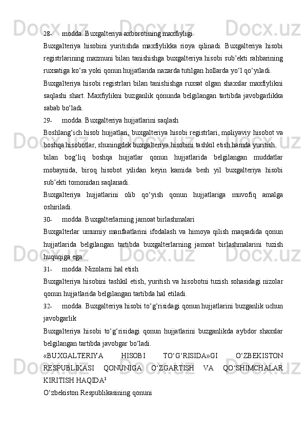 28- modda.   Buxgalteriya   axborotining   maxfiyligi
Buxgalteriya   hisobini   yuritishda   maxfiylikka   rioya   qilinadi.   Buxgalteriya   hisobi
registrlarining mazmuni bilan tanishishga buxgalteriya hisobi sub’ekti rahbarining
ruxsatiga   ko‘ra   yoki   qonun   hujjatlarida   nazarda   tutilgan   hollarda   yo‘l qo‘yiladi.
Buxgalteriya hisobi  registrlari bilan tanishishga ruxsat  olgan shaxslar  maxfiylikni
saqlashi   shart.   Maxfiylikni   buzganlik   qonunda   belgilangan   tartibda   javobgarlikka
sabab bo‘ladi.
29- modda.   Buxgalteriya   hujjatlarini   saqlash
Boshlang‘ich hisob hujjatlari, buxgalteriya hisobi registrlari, moliyaviy hisobot va
boshqa   hisobotlar,   shuningdek   buxgalteriya   hisobini   tashkil   etish   hamda   yuritish
bilan   bog‘liq   boshqa   hujjatlar   qonun   hujjatlarida   belgilangan   muddatlar
mobaynida,   biroq   hisobot   yilidan   keyin   kamida   besh   yil   buxgalteriya   hisobi
sub’ekti tomonidan saqlanadi.
Buxgalteriya   hujjatlarini   olib   qo‘yish   qonun   hujjatlariga   muvofiq   amalga
oshiriladi.
30- modda.   Buxgalterlarning   jamoat   birlashmalari
Buxgalterlar   umumiy   manfaatlarini   ifodalash   va   himoya   qilish   maqsadida   qonun
hujjatlarida   belgilangan   tartibda   buxgalterlarning   jamoat   birlashmalarini   tuzish
huquqiga ega.
31- modda.   Nizolarni hal   etish
Buxgalteriya hisobini  tashkil  etish, yuritish va hisobotni  tuzish sohasidagi  nizolar
qonun   hujjatlarida belgilangan tartibda   hal   etiladi.
32- modda. Buxgalteriya hisobi to‘g‘risidagi qonun hujjatlarini buzganlik uchun
javobgarlik
Buxgalteriya   hisobi   to‘g‘risidagi   qonun   hujjatlarini   buzganlikda   aybdor   shaxslar
belgilangan   tartibda javobgar   bo‘ladi.
«BUXGALTERIYA   HISOBI   TO‘G‘RISIDA»GI   O‘ZBEKISTON
RESPUBLIKASI   QONUNIGA   O‘ZGARTISH   VA   QO‘SHIMCHALAR
KIRITISH   HAQIDA 1
O‘zbekiston   Respublikasining   qonuni 