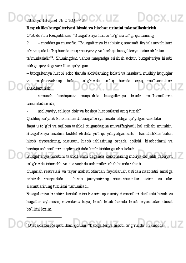 2016-yil   13-aprel   №   O‘RQ   – 404
Respublika buxgalteriyasi hisobi va hisobot   tizimini   takomillashtirish.
O’zbekiston   Respublikasi   “Buxgalteriya   hisobi   to’g’risida”gi   qonunning
2 – moddasiga muvofiq, “Buxgalteriya hisobining maqsadi foydalanuvchilarni
o’z   vaqtida   to’liq hamda aniq   moliyaviy   va boshqa buxgalteriya axboroti   bilan
ta’minlashdir” 1
.   Shuningdek,   ushbu   maqsadga   erishish   uchun   buxgalteriya   hisobi
oldiga   quyidagi   vazifalar   qo’yilgan:
– buxgalteriya hisobi scho’tlarida aktivlarning holati va harakati, mulkiy huquqlar
va   majburiyatning   holati   to’g’risida   to’liq   hamda   aniq   ma’lumotlarni
shakllantirish;
- samarali   boshqaruv   maqsadida   buxgalteriya   hisobi   ma’lumotlarini
umumlashtirish;
- moliyaviy,   soliqqa   doir va   boshqa   hisobotlarni aniq   tuzish”
Qishloq   xo’jalik   korxonalarida   buxgalteriya   hisobi   oldiga   qo’yilgan   vazifalar
faqat u to’g’ri va oqilona tashkil etilgandagina muvaffaqiyatli hal etilishi mumkin.
Buxgalteriya hisobini tashkil etishda yo’l qo’yilayotgan xato – kamchiliklar butun
hisob   siyosatining,   xususan,   hisob   ishlarining   orqada   qolishi,   hisobotlarni   va
boshqa   axborotlarni taqdim   etishda   kechikishlarga olib   keladi.
Buxgalteriya  hisobini  tashkil   etish  deganda   korxonaning  moliya-xo’jalik   faoliyati
to’g’risida   ishonchli va   o’z   vaqtida   axborotlar   olish   hamda   ishlab
chiqarish   resurslari   va   tayor   mahsulotlardan   foydalanish   ustidan   nazoratni   amalga
oshirish   maqsadida   –   hisob   jarayonining   shart-sharoitlar   tizimi   va   ular
elemntlarining   tuzilishi   tushuniladi.
Buxgalteriya hisobini tashkil etish tizimining asosiy elementlari dastlabki hisob   va
hujjatlar   aylanishi,   inventarizatsiya,   hisob-kitob   hamda   hisob   siyosatidan   iborat
bo’lishi   lozim.
1
O’zbekiston   Respublikasi   qonuni   “Buxgalteriya   hisobi   to’g’risida”,   2-modda 