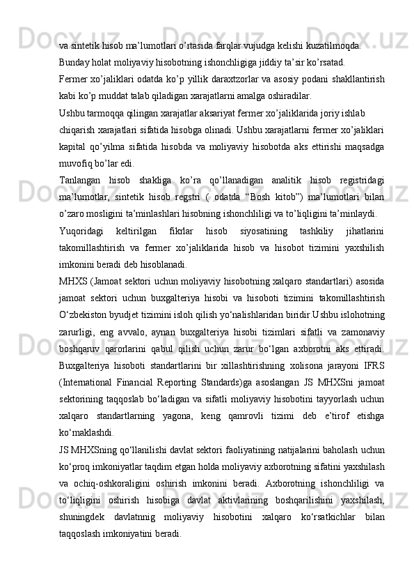 va   sintetik   hisob   ma’lumotlari o’rtasida   farqlar   vujudga   kelishi   kuzatilmoqda.
Bunday   holat   moliyaviy   hisobotning   ishonchligiga   jiddiy   ta’sir   ko’rsatad.
Fermer xo’jaliklari odatda ko’p yillik daraxtzorlar va asosiy podani   shakllantirish
kabi   ko’p   muddat   talab qiladigan   xarajatlarni amalga oshiradilar.
Ushbu   tarmoqqa qilingan xarajatlar   aksariyat   fermer   xo’jaliklarida   joriy   ishlab
chiqarish xarajatlari sifatida hisobga olinadi. Ushbu xarajatlarni fermer xo’jaliklari
kapital   qo’yilma   sifatida   hisobda   va   moliyaviy   hisobotda   aks   ettirishi   maqsadga
muvofiq   bo’lar   edi.
Tanlangan   hisob   shakliga   ko’ra   qo’llanadigan   analitik   hisob   registridagi
ma’lumotlar,   sintetik   hisob   regstri   (   odatda   “Bosh   kitob”)   ma’lumotlari   bilan
o’zaro   mosligini   ta’minlashlari   hisobning   ishonchliligi va   to’liqligini ta’minlaydi.
Yuqoridagi   keltirilgan   fikrlar   hisob   siyosatining   tashkiliy   jihatlarini
takomillashtirish   va   fermer   xo’jaliklarida   hisob   va   hisobot   tizimini   yaxshilish
imkonini   beradi   deb hisoblanadi.
MHXS (Jamoat sektori uchun moliyaviy hisobotning xalqaro standartlari)   asosida
jamoat   sektori   uchun   buxgalteriya   hisobi   va   hisoboti   tizimini   takomillashtirish
O‘zbekiston byudjet tizimini isloh qilish yo‘nalishlaridan   biridir.Ushbu islohotning
zarurligi,   eng   avvalo,   aynan   buxgalteriya   hisobi   tizimlari   sifatli   va   zamonaviy
boshqaruv   qarorlarini   qabul   qilish   uchun   zarur   bo‘lgan   axborotni   aks   ettiradi.
Buxgalteriya   hisoboti   standartlarini   bir   xillashtirishning   xolisona   jarayoni   IFRS
(International   Financial   Reporting   Standards)ga   asoslangan   JS   MHXSni   jamoat
sektorining   taqqoslab   bo‘ladigan   va   sifatli   moliyaviy   hisobotini  tayyorlash  uchun
xalqaro   standartlarning   yagona,   keng   qamrovli   tizimi   deb   e’tirof   etishga
ko‘maklashdi.
JS MHXSning qo‘llanilishi davlat sektori faoliyatining natijalarini baholash   uchun
ko‘proq imkoniyatlar taqdim etgan holda moliyaviy axborotning sifatini   yaxshilash
va   ochiq-oshkoraligini   oshirish   imkonini   beradi.   Axborotning   ishonchliligi   va
to‘liqligini   oshirish   hisobiga   davlat   aktivlarining   boshqarilishini   yaxshilash,
shuningdek   davlatnnig   moliyaviy   hisobotini   xalqaro   ko‘rsatkichlar   bilan
taqqoslash   imkoniyatini   beradi. 