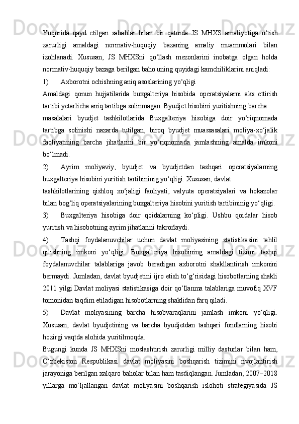 Yuqorida   qayd   etilgan   sabablar   bilan   bir   qatorda   JS   MHXS   amaliyotiga   o‘tish
zarurligi   amaldagi   normativ-huquqiy   bazaning   amaliy   muammolari   bilan
izohlanadi.   Xususan,   JS   MHXSni   qo‘llash   mezonlarini   inobatga   olgan   holda
normativ-huquqiy   bazaga   berilgan   baho   uning   quyidagi   kamchiliklarini   aniqladi:
1) Axborotni   ochishning   aniq   asoslarining   yo‘qligi
Amaldagi   qonun   hujjatilarida   buxgalteriya   hisobida   operatsiyalarni   aks   ettirish
tartibi   yetarlicha   aniq   tartibga   solinmagan.   Byudjet   hisobini   yuritishning   barcha
masalalari   byudjet   tashkilotlarida   Buxgalteriya   hisobiga   doir   yo‘riqnomada
tartibga   solinishi   nazarda   tutilgan,   biroq   byudjet   muassasalari   moliya-xo‘jalik
faoliyatining   barcha   jihatlarini   bir   yo‘riqnomada   jamlashning   amalda   imkoni
bo‘lmadi.
2) Ayrim   moliyaviy,   byudjet   va   byudjetdan   tashqari   operatsiyalarning
buxgalteriya   hisobini   yuritish   tartibininig   yo‘qligi.   Xususan,   davlat
tashkilotlarining   qishloq   xo‘jaligi   faoliyati,   valyuta   operatsiyalari   va   hokazolar
bilan   bog‘liq   operatsiyalarining   buxgalteriya   hisobini yuritish   tartibininig   yo‘qligi.
3) Buxgalteriya   hisobiga   doir   qoidalarning   ko‘pligi.   Ushbu   qoidalar   hisob
yuritish   va hisobotning ayrim jihatlarini   takrorlaydi.
4) Tashqi   foydalanuvchilar   uchun   davlat   moliyasining   statistikasini   tahlil
qilishning   imkoni   yo‘qligi.   Buxgalteriya   hisobining   amaldagi   tizimi   tashqi
foydalanuvchilar   talablariga   javob   beradigan   axborotni   shakllantirish   imkonini
bermaydi. Jumladan, davlat byudjetini ijro etish to‘g‘risidagi hisobotlarning shakli
2011 yilgi Davlat moliyasi statistikasiga doir qo‘llanma talablariga muvofiq XVF
tomonidan   taqdim   etiladigan hisobotlarning   shaklidan   farq qiladi.
5) Davlat   moliyasining   barcha   hisobvaraqlarini   jamlash   imkoni   yo‘qligi.
Xususan,   davlat   byudjetining   va   barcha   byudjetdan   tashqari   fondlarning   hisobi
hozirgi vaqtda alohida yuritilmoqda.
Bugungi   kunda   JS   MHXSni   moslashtirish   zarurligi   milliy   dasturlar   bilan   ham,
O‘zbekiston   Respublikasi   davlat   moliyasini   boshqarish   tizimini   rivojlantirish
jarayoniga berilgan xalqaro baholar bilan ham tasdiqlangan. Jumladan, 2007–2018
yillarga   mo‘ljallangan   davlat   moliyasini   boshqarish   islohoti   strategiyasida   JS 