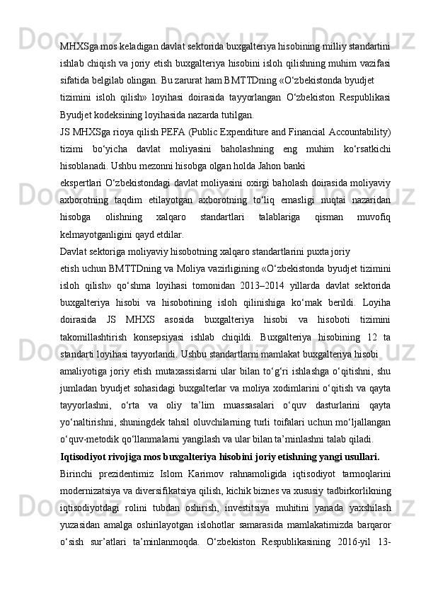 MHXSga mos keladigan davlat sektorida buxgalteriya hisobining milliy standartini
ishlab chiqish va joriy etish buxgalteriya hisobini isloh qilishning muhim vazifasi
sifatida   belgilab   olingan.   Bu   zarurat   ham   BMTTDning   «O‘zbekistonda   byudjet
tizimini   isloh   qilish»   loyihasi   doirasida   tayyorlangan   O‘zbekiston   Respublikasi
Byudjet   kodeksining loyihasida   nazarda tutilgan.
JS MHXSga rioya qilish PEFA (Public Expenditure and Financial   Accountability)
tizimi   bo‘yicha   davlat   moliyasini   baholashning   eng   muhim   ko‘rsatkichi
hisoblanadi.   Ushbu   mezonni hisobga   olgan   holda   Jahon   banki
ekspertlari O‘zbekistondagi davlat moliyasini oxirgi baholash doirasida moliyaviy
axborotning   taqdim   etilayotgan   axborotning   to‘liq   emasligi   nuqtai   nazaridan
hisobga   olishning   xalqaro   standartlari   talablariga   qisman   muvofiq
kelmayotganligini qayd etdilar.
Davlat   sektoriga   moliyaviy   hisobotning   xalqaro   standartlarini   puxta   joriy
etish   uchun   BMTTDning   va   Moliya   vazirligining   «O‘zbekistonda   byudjet   tizimini
isloh   qilish»   qo‘shma   loyihasi   tomonidan   2013–2014   yillarda   davlat   sektorida
buxgalteriya   hisobi   va   hisobotining   isloh   qilinishiga   ko‘mak   berildi.   Loyiha
doirasida   JS   MHXS   asosida   buxgalteriya   hisobi   va   hisoboti   tizimini
takomillashtirish   konsepsiyasi   ishlab   chiqildi.   Buxgalteriya   hisobining   12   ta
standarti   loyihasi   tayyorlandi.   Ushbu   standartlarni   mamlakat   buxgalteriya   hisobi
amaliyotiga   joriy   etish   mutaxassislarni   ular   bilan   to‘g‘ri   ishlashga   o‘qitishni,   shu
jumladan byudjet sohasidagi  buxgalterlar va moliya xodimlarini o‘qitish va qayta
tayyorlashni,   o‘rta   va   oliy   ta’lim   muassasalari   o‘quv   dasturlarini   qayta
yo‘naltirishni, shuningdek tahsil oluvchilarning turli toifalari uchun mo‘ljallangan
o‘quv-metodik   qo‘llanmalarni yangilash   va   ular bilan   ta’minlashni   talab   qiladi.
Iqtisodiyot rivojiga mos buxgalteriya hisobini   joriy   etishning yangi   usullari.
Birinchi   prezidentimiz   Islom   Karimov   rahnamoligida   iqtisodiyot   tarmoqlarini
modernizatsiya va diversifikatsiya qilish, kichik biznes va xususiy   tadbirkorlikning
iqtisodiyotdagi   rolini   tubdan   oshirish,   investitsiya   muhitini   yanada   yaxshilash
yuzasidan   amalga   oshirilayotgan   islohotlar   samarasida   mamlakatimizda   barqaror
o‘sish   sur’atlari   ta’minlanmoqda.   O‘zbekiston   Respublikasining   2016-yil   13- 