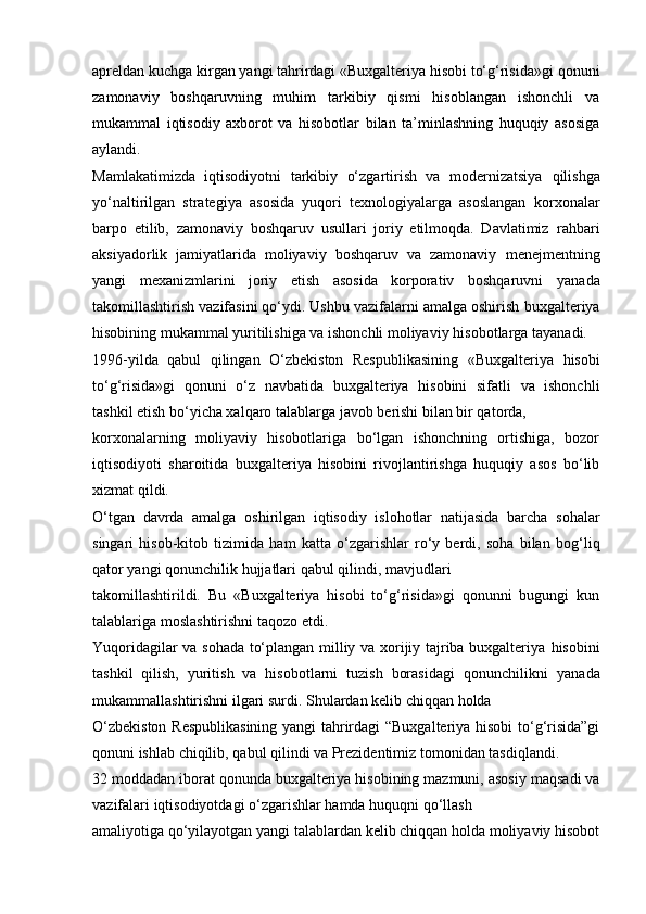 apreldan kuchga kirgan yangi tahrirdagi «Buxgalteriya hisobi to‘g‘risida»gi   qonuni
zamonaviy   boshqaruvning   muhim   tarkibiy   qismi   hisoblangan   ishonchli   va
mukammal   iqtisodiy   axborot   va   hisobotlar   bilan   ta’minlashning   huquqiy   asosiga
aylandi.
Mamlakatimizda   iqtisodiyotni   tarkibiy   o‘zgartirish   va   modernizatsiya   qilishga
yo‘naltirilgan   strategiya   asosida   yuqori   texnologiyalarga   asoslangan   korxonalar
barpo   etilib,   zamonaviy   boshqaruv   usullari   joriy   etilmoqda.   Davlatimiz   rahbari
aksiyadorlik   jamiyatlarida   moliyaviy   boshqaruv   va   zamonaviy   menejmentning
yangi   mexanizmlarini   joriy   etish   asosida   korporativ   boshqaruvni   yanada
takomillashtirish vazifasini qo‘ydi. Ushbu vazifalarni amalga oshirish   buxgalteriya
hisobining mukammal yuritilishiga va ishonchli moliyaviy   hisobotlarga   tayanadi.
1996-yilda   qabul   qilingan   O‘zbekiston   Respublikasining   «Buxgalteriya   hisobi
to‘g‘risida»gi   qonuni   o‘z   navbatida   buxgalteriya   hisobini   sifatli   va   ishonchli
tashkil   etish bo‘yicha xalqaro   talablarga   javob   berishi   bilan bir qatorda,
korxonalarning   moliyaviy   hisobotlariga   bo‘lgan   ishonchning   ortishiga,   bozor
iqtisodiyoti   sharoitida   buxgalteriya   hisobini   rivojlantirishga   huquqiy   asos   bo‘lib
xizmat qildi.
O‘tgan   davrda   amalga   oshirilgan   iqtisodiy   islohotlar   natijasida   barcha   sohalar
singari   hisob-kitob   tizimida   ham   katta   o‘zgarishlar   ro‘y   berdi,   soha   bilan   bog‘liq
qator yangi   qonunchilik   hujjatlari   qabul qilindi,   mavjudlari
takomillashtirildi.   Bu   «Buxgalteriya   hisobi   to‘g‘risida»gi   qonunni   bugungi   kun
talablariga   moslashtirishni   taqozo etdi.
Yuqoridagilar va sohada to‘plangan milliy va xorijiy tajriba buxgalteriya   hisobini
tashkil   qilish,   yuritish   va   hisobotlarni   tuzish   borasidagi   qonunchilikni   yanada
mukammallashtirishni ilgari   surdi.   Shulardan   kelib   chiqqan   holda
O‘zbekiston Respublikasining  yangi tahrirdagi “Buxgalteriya hisobi  to‘g‘risida”gi
qonuni   ishlab   chiqilib,   qabul qilindi   va   Prezidentimiz   tomonidan   tasdiqlandi.
32 moddadan iborat qonunda buxgalteriya hisobining mazmuni, asosiy   maqsadi va
vazifalari   iqtisodiyotdagi   o‘zgarishlar hamda   huquqni qo‘llash
amaliyotiga qo‘yilayotgan yangi talablardan kelib chiqqan holda moliyaviy hisobot 