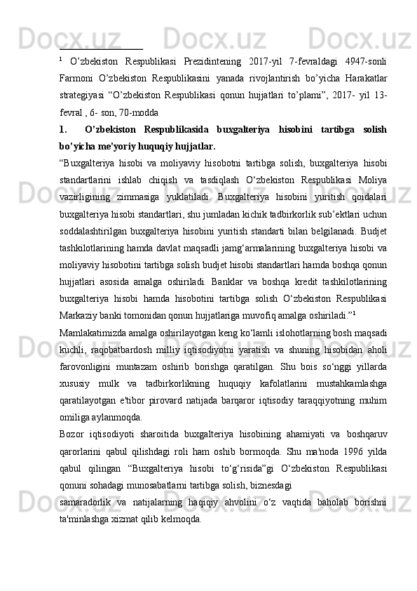 1
  O’zbekiston   Respublikasi   Prezidintening   2017-yil   7-fevraldagi   4947-sonli
Farmoni   O’zbekiston   Respublikasini   yanada   rivojlantirish   bo’yicha   Harakatlar
strategiyasi   “O’zbekiston   Respublikasi   qonun   hujjatlari   to’plami”,   2017-   yil   13-
fevral   , 6-   son, 70-modda
1. O’zbekiston   Respublikasida   buxgalteriya   hisobini   tartibga   solish
bo’yicha   me’yoriy   huquqiy hujjatlar.
“Buxgalteriya   hisobi   va   moliyaviy   hisobotni   tartibga   solish,   buxgalteriya   hisobi
standartlarini   ishlab   chiqish   va   tasdiqlash   O‘zbekiston   Respublikasi   Moliya
vazirligining   zimmasiga   yuklatiladi.   Buxgalteriya   hisobini   yuritish   qoidalari
buxgalteriya hisobi standartlari, shu jumladan kichik tadbirkorlik sub’ektlari uchun
soddalashtirilgan  buxgalteriya hisobini  yuritish  standarti  bilan  belgilanadi.  Budjet
tashkilotlarining hamda davlat maqsadli jamg‘armalarining buxgalteriya hisobi va
moliyaviy hisobotini tartibga solish budjet hisobi standartlari hamda boshqa qonun
hujjatlari   asosida   amalga   oshiriladi.   Banklar   va   boshqa   kredit   tashkilotlarining
buxgalteriya   hisobi   hamda   hisobotini   tartibga   solish   O‘zbekiston   Respublikasi
Markaziy   banki   tomonidan qonun   hujjatlariga muvofiq   amalga   oshiriladi.” 1
Mamlakatimizda amalga oshirilayotgan keng ko‘lamli islohotlarning bosh   maqsadi
kuchli,   raqobatbardosh   milliy   iqtisodiyotni   yaratish   va   shuning   hisobidan   aholi
farovonligini   muntazam   oshirib   borishga   qaratilgan.   Shu   bois   so‘nggi   yillarda
xususiy   mulk   va   tadbirkorlikning   huquqiy   kafolatlarini   mustahkamlashga
qaratilayotgan   e'tibor   pirovard   natijada   barqaror   iqtisodiy   taraqqiyotning   muhim
omiliga aylanmoqda.
Bozor   iqtisodiyoti   sharoitida   buxgalteriya   hisobining   ahamiyati   va   boshqaruv
qarorlarini   qabul   qilishdagi   roli   ham   oshib   bormoqda.   Shu   ma'noda   1996   yilda
qabul   qilingan   “Buxgalteriya   hisobi   to‘g‘risida”gi   O‘zbekiston   Respublikasi
qonuni   sohadagi   munosabatlarni   tartibga   solish,   biznesdagi
samaradorlik   va   natijalarning   haqiqiy   ahvolini   o‘z   vaqtida   baholab   borishni
ta'minlashga   xizmat   qilib kelmoqda.