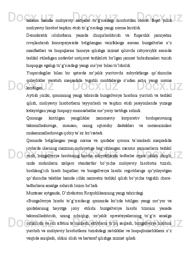 balansi   hamda   moliyaviy   natijalar   to‘g‘risidagi   hisobotdan   iborat   faqat   yillik
moliyaviy   hisobot taqdim etish   to‘g‘risidagi yangi norma   kiritildi.
Demokratik   islohotlarni   yanada   chuqurlashtirish   va   fuqarolik   jamiyatini
rivojlantirish   konsepsiyasida   belgilangan   vazifalarga   asosan   buxgalterlar   o‘z
manfaatlari   va   huquqlarini   himoya   qilishga   xizmat   qiluvchi   ixtiyoriylik   asosida
tashkil  etiladigan nodavlat  notijorat  tashkiloti  bo‘lgan jamoat birlashmalari  tuzish
huquqiga   egaligi   to‘g‘risidagi   yangi   me’yor   bilan to‘ldirildi.
Yuqoridagilar   bilan   bir   qatorda   xo‘jalik   yurituvchi   subyektlarga   qo‘shimcha
qulayliklar   yaratish   maqsadida   tegishli   moddalarga   o‘ndan   ortiq   yangi   norma
kiritilgan.
Aytish   joizki,   qonunning   yangi   tahririda   buxgalteriya   hisobini   yuritish   va   tashkil
qilish,   moliyaviy   hisobotlarni   tayyorlash   va   taqdim   etish   jarayonlarida   yuzaga
kelayotgan   yangi   huquqiy   munosabatlar   me’yoriy tartibga   solindi.
Qonunga   kiritilgan   yangiliklar   zamonaviy   korporativ   boshqaruvning
takomillashuviga,   xususan,   uning   iqtisodiy   dastaklari   va   mexanizmlari
mukammallashuviga   ijobiy ta’sir   ko‘rsatadi.
Qonunda   belgilangan   yangi   norma   va   qoidalar   ijrosini   ta’minlash   maqsadida
joylarda   ularning   mazmun-mohiyatiga   bag‘ishlangan   maxsus   seminarlarni   tashkil
etish,   buxgalteriya   hisobining   barcha   subyektlarida   tadbirlar   rejasi   ishlab   chiqib,
unda   xodimlarni   xalqaro   standartlar   bo‘yicha   moliyaviy   hisobotni   tuzish,
boshlang‘ich   hisob   hujjatlari   va   buxgalteriya   hisobi   registrlariga   qo‘yilayotgan
qo‘shimcha   talablar   hamda   ichki   nazoratni   tashkil   qilish   bo‘yicha   tegishli   chora-
tadbirlarni   amalga   oshirish   lozim   bo‘ladi.
Muxtasar   aytganda,   O‘zbekiston   Respublikasining   yangi   tahrirdagi
«Buxgalteriya   hisobi   to‘g‘risida»gi   qonunida   ko‘zda   tutilgan   yangi   me’yor   va
qoidalarning   hayotga   joriy   etilishi   buxgalteriya   hisobi   tizimini   yanada
takomillashtirish,   uning   ochiqligi,   xo‘jalik   operatsiyalarining   to‘g‘ri   amalga
oshirilishi va ish sifatini ta’minlash, aktivlarni to‘liq saqlash, buxgalteriya hisobini
yuritish va moliyaviy hisobotlarni  tuzishdagi  xatoliklar  va huquqbuzarliklarni o‘z
vaqtida aniqlash,   oldini   olish va bartaraf   qilishga xizmat   qiladi. 