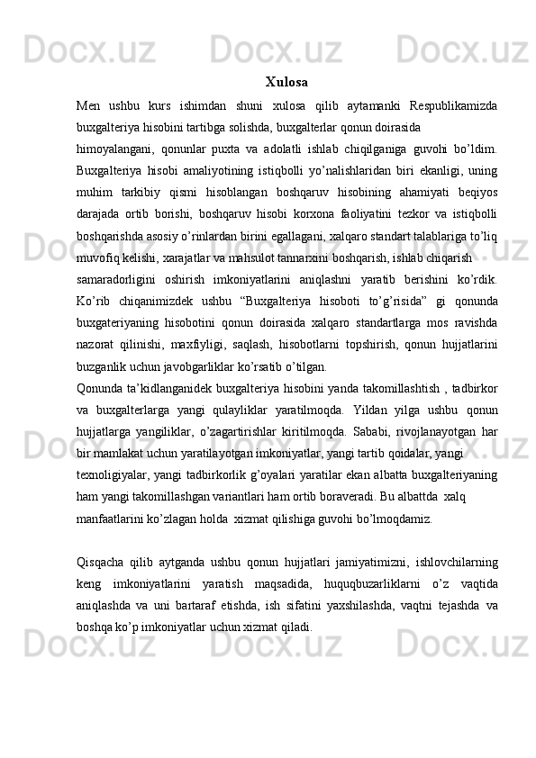Xulosa
Men   ushbu   kurs   ishimdan   shuni   xulosa   qilib   aytamanki   Respublikamizda
buxgalteriya   hisobini tartibga   solishda,   buxgalterlar   qonun   doirasida
himoyalangani,   qonunlar   puxta   va   adolatli   ishlab   chiqilganiga   guvohi   bo’ldim.
Buxgalteriya   hisobi   amaliyotining   istiqbolli   yo’nalishlaridan   biri   ekanligi,   uning
muhim   tarkibiy   qismi   hisoblangan   boshqaruv   hisobining   ahamiyati   beqiyos
darajada   ortib   borishi,   boshqaruv   hisobi   korxona   faoliyatini   tezkor   va   istiqbolli
boshqarishda asosiy o’rinlardan birini egallagani, xalqaro standart talablariga to’liq
muvofiq   kelishi,   xarajatlar   va   mahsulot   tannarxini   boshqarish,   ishlab   chiqarish
samaradorligini   oshirish   imkoniyatlarini   aniqlashni   yaratib   berishini   ko’rdik.
Ko’rib   chiqanimizdek   ushbu   “Buxgalteriya   hisoboti   to’g’risida”   gi   qonunda
buxgateriyaning   hisobotini   qonun   doirasida   xalqaro   standartlarga   mos   ravishda
nazorat   qilinishi,   maxfiyligi,   saqlash,   hisobotlarni   topshirish,   qonun   hujjatlarini
buzganlik   uchun   javobgarliklar   ko’rsatib o’tilgan.
Qonunda ta’kidlanganidek buxgalteriya hisobini  yanda takomillashtish ,   tadbirkor
va   buxgalterlarga   yangi   qulayliklar   yaratilmoqda.   Yildan   yilga   ushbu   qonun
hujjatlarga   yangiliklar,   o’zagartirishlar   kiritilmoqda.   Sababi,   rivojlanayotgan   har
bir   mamlakat uchun   yaratilayotgan   imkoniyatlar,   yangi tartib   qoidalar,   yangi
texnoligiyalar, yangi tadbirkorlik g’oyalari yaratilar ekan albatta buxgalteriyaning
ham yangi   takomillashgan   variantlari ham   ortib   boraveradi.   Bu   albattda   xalq
manfaatlarini   ko’zlagan   holda   xizmat   qilishiga   guvohi   bo’lmoqdamiz.
Qisqacha   qilib   aytganda   ushbu   qonun   hujjatlari   jamiyatimizni,   ishlovchilarning
keng   imkoniyatlarini   yaratish   maqsadida,   huquqbuzarliklarni   o’z   vaqtida
aniqlashda   va   uni   bartaraf   etishda,   ish   sifatini   yaxshilashda,   vaqtni   tejashda   va
boshqa ko’p imkoniyatlar   uchun xizmat   qiladi.