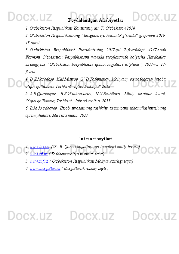 Foydalanilgan   Adabiyotlar
1. O’zbekiston   Respublikasi Konstitutsiyasi.   T:   O’zbekiston   2016
2. O’zbekiston Respublikasining   “Buxgalteriya hisobi to’g’risida” gi qonuni   2016.
13 aprel
3. O’zbekiston   Respublikasi   Prezidintening   2017-yil   7-fevraldagi   4947-sonli
Farmoni   O’zbekiston   Respublikasini   yanada   rivojlantirish   bo’yicha   Harakatlar
strategiyasi   “O’zbekiston   Respublikasi   qonun   hujjatlari   to’plami”,   2017-yil   13-
fevral
4. D.E.Norbekov, K.M.Misirov, G’.D.Toshmanov, Moliyaviy va boshqaruv hisobi:
o’quv   qo’llanma. Toshkent   “iqtisod-moliya”   2018
5. A.R.Qoraboyev,   B.K.G’oibnazarov,   N.X.Rashitova.   Milliy   hisoblar   tizimi;
O’quv   qo’llanma, Toshkent   “Iqtisod-moliya”2015
6. B.M.Jo’raboyev.   Hisob   siyosatining   tashkiliy   ta’minotini   takomillashtirishning
ayrim   jihatlari. Ma’ruza matni. 2017
Internet   saytlari
1. www.lex.uz      (O’z.R.   Qonun   hujjatlari ma’lumotlari   milliy   bazasi)
2. www.tfi.uz      (   Toshkent   moliya   instituti   sayti)
3. www.mf.uz      (   O’zbekiston   Respublikasi Moliya   vazirligi   sayti)
4. www.buxgalter.uz      (   Buxgalterlik   rasmiy   sayti   ) 