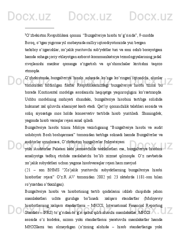 1
O’zbekiston   Respublikasi   qonuni   “Buxgalteriya hisobi   to’g’risida”,   9-modda
Biroq, o‘tgan yigirma yil   mobaynida   milliy   iqtisodiyotimizda yuz   bergan
tarkibiy o‘zgarishlar, xo‘jalik yurituvchi sub'yektlar turi va soni oshib borayotgani
hamda   sohaga   joriy   etilayotgan   axborot-kommunikatsiya   texnologiyalarining   jadal
rivojlanishi   mazkur   qonunga   o‘zgartish   va   qo‘shimchalar   kiritishni   taqozo
etmoqda.
O’zbekistonda   buxgalteriya   hisobi   sohasida   ko’zga   ko’ringan   iqtisodchi   olimlar
tomonidan   bildirilgan   fikrlar   Respublikamizdagi   buxgalteriya   hisobi   tizimi   bu
borada   Kontinental   modelga   asoslanishi   haqiqatga   yaqinroqligini   ko’rsatmoqda.
Ushbu   modelning   mohiyati   shundaki,   buxgalteriya   hisobini   tartibga   solishda
hukumat xal qiluvchi ahamiyat kasb etadi. Qat’iy qonunchilik talablari asosida va
soliq   siyosatiga   mos   holda   konservativ   tartibda   hisob   yuritiladi.   Shuningdek,
yagonda hisob varaqlar   rejasi amal   qiladi.
Buxgalteriya   hisobi   tizimi   Moliya   vazirligining   “Buxgalteriya   hisobi   va   audit
uslubiyoti Bosh boshqarmasi” tomonidan tartibga solinadi hamda   Buxgalterlar   va
auditorlar   uyushmasi,   O’zbekiston   buxgalterlar   federatsiyasi
yoki   Auditorlar   Palatasi   kabi   jamoatchilik   tashkilotlari   esa,   buxgalteriya   hisobini
amaliyotga   tadbiq   etishda   maslahatchi   bo’lib   xizmat   qilmoqda.   O’z   navbatida
xo’jalik   subyektlari   uchun   yagona hisobvaraqlar   rejasi   ham   mavjud
(21   –   son   BHMS   “Xo’jalik   yurituvchi   subyektlarning   buxgalteriya   hisobi
hisobotlar   rejasi”   O’z.R   AV   tomonidan   2002   yil   23   oktabrda   1181-son   bilan
ro’yxatdan   o’tkazilgan).
Buxgalteriya   hisobi   va   hisobotining   tartib   qoidalarini   ishlab   chiqishda   jahon
mamlakatlari   uchta   guruhga   bo’linadi:   xalqaro   standartlar   (Moliyaviy
hisobotlarning   xalqaro   standartlarni   –   MHXS,   International   Financial   Reporting
Standats –   IFRS)   to’g’ridan-to’g’ri   qabul qilib   oluvchi   mamlakatlar,   MHXS
asosida   o’z   kodeksi,   nizom   yoki   standartlarini   yaratuvchi   mamlakatlar   hamda
MHXSlarni   tan   olmaydigan   (o’zining   alohida   –   hisob   standartlariga   yoki