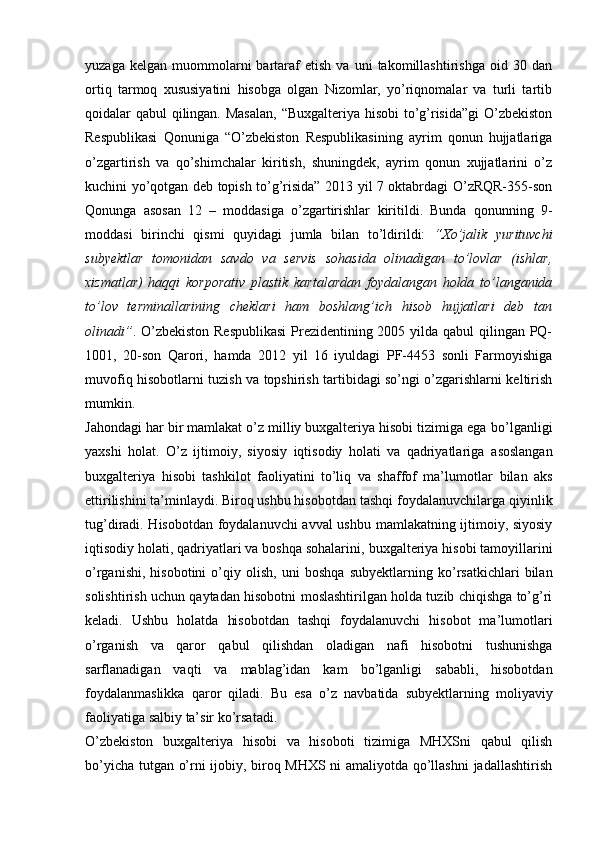 yuzaga   kelgan   muommolarni   bartaraf   etish   va   uni   takomillashtirishga   oid  30   dan
ortiq   tarmoq   xususiyatini   hisobga   olgan   Nizomlar,   yo’riqnomalar   va   turli   tartib
qoidalar qabul qilingan. Masalan, “Buxgalteriya hisobi  to’g’risida”gi  O’zbekiston
Respublikasi   Qonuniga   “O’zbekiston   Respublikasining   ayrim   qonun   hujjatlariga
o’zgartirish   va   qo’shimchalar   kiritish,   shuningdek,   ayrim   qonun   xujjatlarini   o’z
kuchini yo’qotgan deb topish to’g’risida” 2013 yil 7 oktabrdagi O’zRQR-355-son
Qonunga   asosan   12   –   moddasiga   o’zgartirishlar   kiritildi.   Bunda   qonunning   9-
moddasi   birinchi   qismi   quyidagi   jumla   bilan   to’ldirildi:   “Xo’jalik   yurituvchi
subyektlar   tomonidan   savdo   va   servis   sohasida   olinadigan   to’lovlar   (ishlar,
xizmatlar)   haqqi   korporativ   plastik   kartalardan   foydalangan   holda   to’langanida
to’lov   terminallarining   cheklari   ham   boshlang’ich   hisob   hujjatlari   deb   tan
olinadi” . O’zbekiston  Respublikasi  Prezidentining 2005 yilda qabul  qilingan PQ-
1001,   20-son   Qarori,   hamda   2012   yil   16   iyuldagi   PF-4453   sonli   Farmoyishiga
muvofiq hisobotlarni tuzish va topshirish tartibidagi so’ngi o’zgarishlarni keltirish
mumkin.
Jahondagi har bir mamlakat o’z milliy buxgalteriya hisobi tizimiga ega   bo’lganligi
yaxshi   holat.   O’z   ijtimoiy,   siyosiy   iqtisodiy   holati   va   qadriyatlariga   asoslangan
buxgalteriya   hisobi   tashkilot   faoliyatini   to’liq   va   shaffof   ma’lumotlar   bilan   aks
ettirilishini ta’minlaydi. Biroq ushbu hisobotdan tashqi   foydalanuvchilarga qiyinlik
tug’diradi. Hisobotdan foydalanuvchi avval ushbu   mamlakatning ijtimoiy, siyosiy
iqtisodiy holati, qadriyatlari va boshqa sohalarini,   buxgalteriya hisobi tamoyillarini
o’rganishi,   hisobotini   o’qiy   olish,   uni   boshqa   subyektlarning  ko’rsatkichlari   bilan
solishtirish uchun qaytadan hisobotni   moslashtirilgan holda tuzib chiqishga to’g’ri
keladi.   Ushbu   holatda   hisobotdan   tashqi   foydalanuvchi   hisobot   ma’lumotlari
o’rganish   va   qaror   qabul   qilishdan   oladigan   nafi   hisobotni   tushunishga
sarflanadigan   vaqti   va   mablag’idan   kam   bo’lganligi   sababli,   hisobotdan
foydalanmaslikka   qaror   qiladi.   Bu   esa   o’z   navbatida   subyektlarning   moliyaviy
faoliyatiga salbiy   ta’sir   ko’rsatadi.
O’zbekiston   buxgalteriya   hisobi   va   hisoboti   tizimiga   MHXSni   qabul   qilish
bo’yicha tutgan o’rni ijobiy, biroq MHXS ni amaliyotda qo’llashni  jadallashtirish 