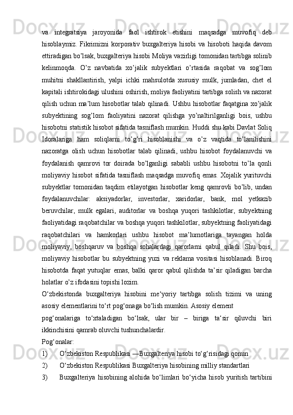 va   integratsiya   jaroyonida   faol   ishtirok   etishini   maqsadga   muvofiq   deb
hisoblaymiz.  Fikrimizni  korporativ  buxgalteriya  hisobi   va  hisoboti  haqida  davom
ettiradigan bo’lsak, buxgalteriya hisobi Moliya vazirligi tomonidan tartibga solinib
kelinmoqda.   O’z   navbatida   xo’jalik   subyektlari   o’rtasida   raqobat   va   sog’lom
muhitni   shakllantirish,   yalpi   ichki   mahsulotda   xususiy   mulk,   jumladan,   chet   el
kapitali ishtirokidagi ulushini oshirish, moliya faoliyatini tartibga solish va nazorat
qilish uchun ma’lum hisobotlar talab qilinadi. Ushbu hisobotlar faqatgina xo’jalik
subyektining   sog’lom   faoliyatini   nazorat   qilishga   yo’naltirilganligi   bois,   ushbu
hisobotni statistik hisobot sifatida tasniflash mumkin. Huddi shu kabi Davlat Soliq
Idoralariga   ham   soliqlarni   to’g’ri   hisoblanishi   va   o’z   vaqtida   to’lanilishini
nazoratga   olish   uchun   hisobotlar   talab   qilinadi,   ushbu   hisobot   foydalanuvchi   va
foydalanish   qamrovi   tor   doirada   bo’lganligi   sababli   ushbu   hisobotni   to’la   qonli
moliyaviy hisobot  sifatida tasniflash  maqsadga  muvofiq emas.  Xojalik yurituvchi
subyektlar   tomonidan   taqdim   etilayotgan   hisobotlar   keng   qamrovli   bo’lib,   undan
foydalanuvchilar:   aksiyadorlar,   investorlar,   xaridorlar,   bank,   mol   yetkazib
beruvchilar,   mulk   egalari,   auditorlar   va   boshqa   yuqori   tashkilotlar,   subyektning
faoliyatidagi raqobatchilar va boshqa yuqori tashkilotlar, subyektning faoliyatidagi
raqobatchilari   va   hamkorlari   ushbu   hisobot   ma’lumotlariga   tayangan   holda
moliyaviy,   boshqaruv   va   boshqa   sohalardagi   qarorlarni   qabul   qiladi.   Shu   bois,
moliyaviy   hisobotlar   bu   subyektning   yuzi   va   reklama   vositasi   hisoblanadi.   Biroq
hisobotda   faqat   yutuqlar   emas,   balki   qaror   qabul   qilishda   ta’sir   qiladigan   barcha
holatlar   o’z   ifodasini   topishi   lozim.
O‘zbekistonda   buxgalteriya   hisobini   me‘yoriy   tartibga   solish   tizimi   va   uning
asosiy   elementlarini   to‘rt   pog‘onaga   bo‘lish   mumkin.   Asosiy element
pog‘onalariga   to‘xtaladigan   bo‘lsak,   ular   bir   –   biriga   ta‘sir   qiluvchi   biri
ikkinchisini   qamrab oluvchi tushunchalardir.
Pog‘onalar:
1) O‘zbekiston Respublikasi   ―Buxgalteriya   hisobi   to‘g‘risidagi   qonun
2) O‘zbekiston   Respublikasi   Buxgalteriya   hisobining   milliy   standartlari
3) Buxgalteriya   hisobining   alohida   bo‘limlari   bo‘yicha   hisob   yuritish   tartibini 