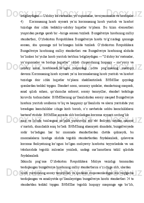 belgilaydigan ―Uslubiy ko‘rsatmalar, yo‘riqnomalar, tavsiyanomalar va   boshqalar
4) Korxonaning   hisob   siyosati   ya‘ni   korxonaning   hisob   yuritish   va   hisobot
tuzishga   doir   ichki   tashkiliy-uslubiy   hujjatlar   to‘plami.   Bu   tizim   elementlari
yuqoridan pastga qarab bir –biriga asosan tuziladi. Buxgalteriya   hisobining   milliy
standartlari,   O‘zbekiston   Respublikasi   Buxgalteriya   hisobi   to‘g‘risidagi   qonunga
asosan,   shu   qonunga   zid   bo‘lmagan   holda   tuziladi.   O‘zbekiston   Respublikasi
Buxgalteriya   hisobining   milliy   standartlari   esa   Buxgalteriya   hisobining   alohida
bo‘limlari bo‘yicha hisob yuritish tartibini belgilaydigan ―”Uslubiy ko‘rsatmalar,
yo‘riqnomalar   va   boshqa   hujjatlar”   ishlab   chiqarishning   huquqiy   –   me‘yoriy   va
uslubiy   asosi   hisoblanadi.So‘ngra   yuqoridagi   uchta   pog‘onaning   mantiqiy
davomi Korxonaning hisob siyosati ya‘ni korxonalarning hisob yuritish va hisobot
tuzishga   doir   ichki   hujjatlar   to‘plami   shakllantiriladi.   BHMSlar   quyidagi
qismlardan tashkil topgan. Standart nomi, umumiy qoidalar, standartning maqsadi,
amal   qilish   sohasi,   qo‘shimcha   axborot,   asosiy   tamoyillar,   standart   tarkibiga
kiruvchi tushunchalar. BHMSlarning qo‘llanilishidan asosiy maqsad Buxgalteriya
hisobini yuritish usullarini to‘liq va haqqoniy qo‘llanilishi va ularni yuritishda yuz
beradigan   kamchiliklar   ichiga   kirib   borish,   o‘z   navbatida   ushbu   kamchiliklarni
bartaraf etishdir.   BHMSlar asosida   olib   boriladigan   korxona   siyosati nechog‘lik
aniq   va   lo‘nda   tuzilsagina   xo‘jalik   yurutuvchi   sub‘ekt   faoliyati   ustidan   nazorat
o‘rnatish, shunchalik aniq bo‘ladi. BHMSning ahamiyati shundaki, buxgalteriyada
sodir   bo‘ladigan   har   bir   muomala   standartlardan   chetda   qolmaydi,   bu
muomalalarni   hisobga   olishda   tegishli   standartlardan   foydalaniladi,   qolaversa
korxona   faoliyatining   ko‘zgusi   bo‘lgan   moliyaviy   hisobotni   tayyorlashda   va   uni
tekshirishda   tegishli   xulosalar   yoziladi,   undagi   ma‘lumotlarni   tahlil   qilishda
foydalaniladi.
Ikkinchi   pog‘ona   O‘zbekiston   Respublikasi   Moliya   vazirligi   tomonidan
tasdiqlangan   buxgalteriya   hisobining   milliy   standartlarini   o‘z   ichiga   olib, ulardan
hisob yuritishning asosiy tamoyillari va qoidalari mujassamlashgan shu vaqtgacha
tasdiqlangan va amaliyotda qo‘llanilayotgan buxgalteriya hisobi standartlari 24 ta
standartdan   tashkil   topgan.   BHMSlar   tegishli   huquqiy   maqomga   ega   bo‘lib, 