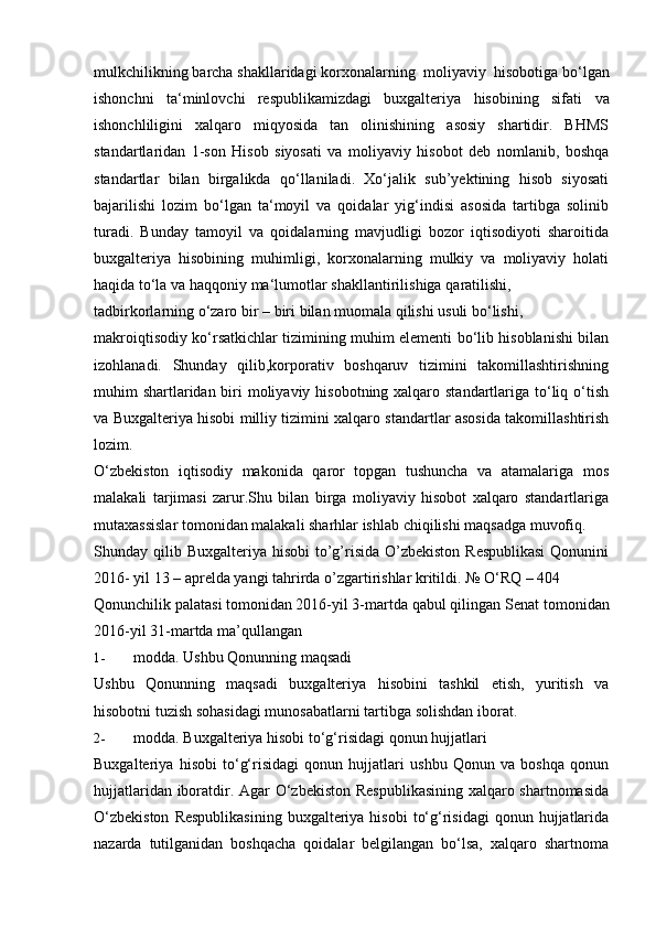 mulkchilikning barcha shakllaridagi   korxonalarning   moliyaviy   hisobotiga   bo‘lgan
ishonchni   ta‘minlovchi   respublikamizdagi   buxgalteriya   hisobining   sifati   va
ishonchliligini   xalqaro   miqyosida   tan   olinishining   asosiy   shartidir.   BHMS
standartlaridan   1-son   Hisob   siyosati   va   moliyaviy   hisobot   deb   nomlanib,   boshqa
standartlar   bilan   birgalikda   qo‘llaniladi.   Xo‘jalik   sub’yektining   hisob   siyosati
bajarilishi   lozim   bo‘lgan   ta‘moyil   va   qoidalar   yig‘indisi   asosida   tartibga   solinib
turadi.   Bunday   tamoyil   va   qoidalarning   mavjudligi   bozor   iqtisodiyoti   sharoitida
buxgalteriya   hisobining   muhimligi,   korxonalarning   mulkiy   va   moliyaviy   holati
haqida   to‘la   va haqqoniy   ma‘lumotlar   shakllantirilishiga   qaratilishi,
tadbirkorlarning   o‘zaro   bir   –   biri   bilan   muomala   qilishi usuli   bo‘lishi,
makroiqtisodiy ko‘rsatkichlar tizimining muhim elementi bo‘lib hisoblanishi bilan
izohlanadi.   Shunday   qilib,korporativ   boshqaruv   tizimini   takomillashtirishning
muhim shartlaridan biri moliyaviy hisobotning xalqaro standartlariga to‘liq o‘tish
va Buxgalteriya hisobi milliy tizimini xalqaro standartlar asosida takomillashtirish
lozim.
O‘zbekiston   iqtisodiy   makonida   qaror   topgan   tushuncha   va   atamalariga   mos
malakali   tarjimasi   zarur.Shu   bilan   birga   moliyaviy   hisobot   xalqaro   standartlariga
mutaxassislar   tomonidan   malakali sharhlar   ishlab   chiqilishi   maqsadga   muvofiq.
Shunday qilib Buxgalteriya hisobi  to’g’risida O’zbekiston  Respublikasi  Qonunini
2016-   yil 13   –   aprelda   yangi   tahrirda   o’zgartirishlar   kritildi.   №   O‘RQ   –   404
Qonunchilik palatasi tomonidan 2016-yil 3-martda qabul qilingan   Senat   tomonidan
2016-yil   31-martda ma’qullangan
1- modda.   Ushbu Qonunning maqsadi
Ushbu   Qonunning   maqsadi   buxgalteriya   hisobini   tashkil   etish,   yuritish   va
hisobotni   tuzish   sohasidagi   munosabatlarni   tartibga   solishdan   iborat.
2- modda.   Buxgalteriya   hisobi   to‘g‘risidagi   qonun   hujjatlari
Buxgalteriya   hisobi   to‘g‘risidagi   qonun   hujjatlari   ushbu   Qonun   va   boshqa   qonun
hujjatlaridan iboratdir. Agar O‘zbekiston Respublikasining xalqaro shartnomasida
O‘zbekiston   Respublikasining   buxgalteriya  hisobi   to‘g‘risidagi  qonun  hujjatlarida
nazarda   tutilganidan   boshqacha   qoidalar   belgilangan   bo‘lsa,   xalqaro   shartnoma