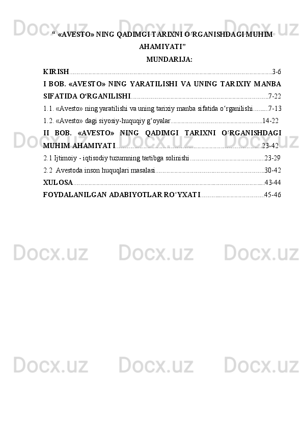 “   «AVESTO» NING QADIMGI TARIXNI O ʻ RGANISHDAGI MUHIM
AHAMIYATI”
MUNDARIJA:
KIRISH …………………………………………….…………………………………………….………………………………………. 3-6
I   BOB.   «AVESTO»   NING   YARATILISHI   VA   UNING   TARIXIY   MANBA
SIFATIDA O RGANILISHIʻ …………………………………………….………………………………………….. 7-22
1.1. «Avesto» ning yaratilishi va uning tarixiy manba sifatida o rganilishi	
ʻ ……...… 7-13
1.2. «Avesto» dagi siyosiy-huquqiy g oyalar	
ʻ ………………………………………………………….. 14-22
II   BOB.   «AVESTO»   NING   QADIMGI   TARIXNI   O ʻ RGANISHDAGI
MUHIM AHAMIYATI …………….………………………………….…………………………………………..… 23-42
2.1 Ijtimoiy - iqtisodiy tuzumning tartibga solinishi …………………………………………….… 23-29
2.2  Avestoda inson huquqlari masalasi …………………………………….……………………………….. 30-42
XULOSA …………………………………………….…………………………………………….……………………………..… 43-44
FOYDALANILGAN ADABIYOTLAR RO ʻ YXATI …………...…………………………… 45-46 