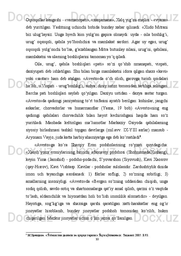 Oqsoqollar kengashi - «varzanopati», «xanjamana», Xalq yig ini majlisi - «vyaxa»ʻ
deb   yuritilgan.   Yashtning   uchinchi   bobida   bunday   xabar   qilinadi:   «Xudo   Mitrani
biz   ulug laysiz.   Unga   hyech   kim   yolg on   gapira   olmaydi:   uyda   -   oila   boshlig i,	
ʻ ʻ ʻ
urug   oqsoqoli,   qabila   yo lboshchisi   va   mamlakat   sardori.   Agar   uy   egas,   urug	
ʻ ʻ ʻ
oqsoqoli yolg onchi bo lsa, g azablangan Mitra butunlay oilani, urug ni, qabilani,	
ʻ ʻ ʻ ʻ
mamlakatni va ularning boshliqlarini tamoman yo q qiladi.      	
ʻ
Oila,   urug ,   qabila   boshliqlari   «pati»   so zi   qo shib   nmanapati,   vispati,	
ʻ ʻ ʻ
daxiyupati  deb ishlatilgan. Shu bilan birga mamlakatni  idora qilgan shaxs  «kavi»
yoki   «sastar»   ham   deb   atalgan.   «Avesto»da   o ch   olish,   garovga   turish   qoidalari	
ʻ
bo lib, u Vispati  - urug boshlig i, sudya, diniy ustoz tomonidan tartibga solingan.	
ʻ ʻ ʻ
Barcha   pati   boshliqlari   saylab   qo yilgan.   Daxiyu   ustidan   -   daxya   sastar   turgan.	
ʻ
«Avesto»da   qadimgi   jamiyatning   to rt   toifasini   ajratib   berilgan:   kohinlar,   jangchi	
ʻ
askarlar,   chorvadorlar   va   hunarmandlar   (Yasna,   19   bob)   «Avesto»ning   eng
qadimgi   qabilalari   chorvachilik   bilan   hayot   kechirishgani   haqida   ham   so z	
ʻ
yuritiladi.   Manbada   keltirilgan   ma’lumotlar   Markaziy   Osiyoda   qabilalarning
siyosiy   birlashmasi   tashkil   topgan   davrlarga   (mil.avv.   IX-YIII   asrlar)   mansub   -
Aryonam Vayjo, juda katta harbiy ahamiyatga ega deb ko rsatiladi	
ʻ 8
.      
«Avesto»ga   ko ra   Sharqiy   Eron   podsholarining   ro yxati   quyidagicha:	
ʻ ʻ
«Xaosh’yonx   eroniylarining   birinchi   afsonaviy   podshosi   (ShohnomadaXushang),
keyin   Yima   (Jamshid)   -   podsho-podachi,   S’yovarshon   (Siyovush),   Kavi   Xaosrov
(qay-Hisrov), Kavi Vishtasp. Kavilar - podsholar sulolasidir. Zardushtiylik dinida
imon   uch   tayanchga   asoslanadi:   1)   fikrlar   sofligi;   2)   so zning   sobitligi;   3)	
ʻ
amallarning   insoniyligi.   «Avesto»da   «Bergan   so zning   uddasidan   chiqish,   unga	
ʻ
sodiq qolish, savdo-sotiq va shartnomalarga qat’iy amal qilish, qarzni o z vaqtida	
ʻ
to lash,   aldamchilik   va   hiyonatdan   holi   bo lish   imonlilik   alomatidir»   -   deyilgan.	
ʻ ʻ
Hayotiga,   sog lig iga   va   shaxsiga   qarshi   qaratilgan   xatti-harakatlar   eng   og ir	
ʻ ʻ ʻ
jinoyatlar   hisoblanib,   bunday   jinoyatlar   podshoh   tomonidan   ko rilib,   hukm	
ʻ
chiqarilgan. Mazkur jinoyatlar uchun o lim jazosi qo llanilgan.     	
ʻ ʻ
8
  М . Ҳамидова . « Ўзбекистон   давлати   ва   ҳуқуқи   тарихи ». Ўқув   қўлланмаси .  Тошкент.2005. Б.93.
10 