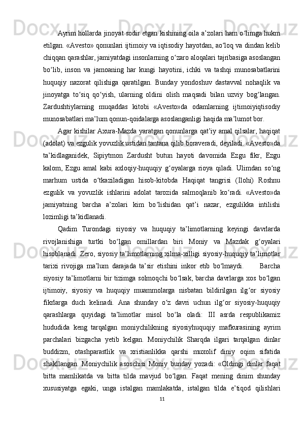 Ayrim hollarda jinoyat sodir etgan kishining oila a’zolari ham o limga hukmʻ
etilgan. «Avesto» qonunlari ijtimoiy va iqtisodiy hayotdan, ao loq va dindan kelib	
ʻ
chiqqan qarashlar, jamiyatdagi insonlarning o zaro aloqalari tajribasiga asoslangan	
ʻ
bo lib,   inson   va   jamoaning   har   kungi   hayotini,   ichki   va   tashqi   munosabatlarini	
ʻ
huquqiy   nazorat   qilishiga   qaratilgan.   Bunday   yondoshuv   dastavval   nohaqlik   va
jinoyatga   to siq   qo yish,   ularning   oldini   olish   maqsadi   bilan   uzviy   bog langan.	
ʻ ʻ ʻ
Zardushtiylarning   muqaddas   kitobi   «Avesto»da   odamlarning   ijtimoiyiqtisodiy
munosabatlari ma’lum qonun-qoidalarga asoslanganligi haqida ma’lumot bor.   
Agar kishilar Axura-Mazda yaratgan qonunlarga qat’iy amal qilsalar, haqiqat
(adolat) va ezgulik yovuzlik ustidan tantana qilib boraveradi, deyiladi. «Avesto»da
ta’kidlaganidek,   Sipiytmon   Zardusht   butun   hayoti   davomida   Ezgu   fikr,   Ezgu
kalom,   Ezgu   amal   kabi   axloqiy-huquqiy   g oyalarga   rioya   qiladi.   Ulimdan   so ng	
ʻ ʻ
marhum   ustida   o tkaziladigan   hisob-kitobda   Haqiqat   tangrisi   (Ilohi)   Roshnu	
ʻ
ezgulik   va   yovuzlik   ishlarini   adolat   tarozida   salmoqlanib   ko radi.   «Avesto»da	
ʻ
jamiyatning   barcha   a’zolari   kim   bo lishidan   qat’i   nazar,   ezgulikka   intilishi	
ʻ
lozimligi ta’kidlanadi.
Qadim   Turondagi   siyosiy   va   huquqiy   ta’limotlarning   keyingi   davrlarda
rivojlanishiga   turtki   bo lgan   omillardan   biri   Moniy   va   Mazdak   g oyalari	
ʻ ʻ
hisoblanadi. Zero, siyosiy ta’limotlarning xilma-xilligi siyosiy-huquqiy ta’limotlar
tarixi   rivojiga   ma’lum   darajada   ta’sir   etishini   inkor   etib   bo lmaydi.           Barcha	
ʻ
siyosiy   ta’limotlarni   bir  tizimga  solmoqchi  bo lsak,   barcha   davrlarga  xos   bo lgan	
ʻ ʻ
ijtimoiy,   siyosiy   va   huquqiy   muammolarga   nisbatan   bildirilgan   ilg or   siyosiy	
ʻ
fikrlarga   duch   kelinadi.   Ana   shunday   o z   davri   uchun   ilg or   siyosiy-huquqiy	
ʻ ʻ
qarashlarga   quyidagi   ta’limotlar   misol   bo la   oladi:   III   asrda   respublikamiz	
ʻ
hududida   keng   tarqalgan   moniychilikning   siyosiyhuquqiy   mafkurasining   ayrim
parchalari   bizgacha   yetib   kelgan.   Moniychilik   Sharqda   ilgari   tarqalgan   dinlar
buddizm,   otashparastlik   va   xristianlikka   qarshi   muxolif   diniy   oqim   sifatida
shakllangan.   Moniychilik   asoschisi   Moniy   bunday   yozadi:   «Oldingi   dinlar   faqat
bitta   mamlikatda   va   bitta   tilda   mavjud   bo lgan.   Faqat   mening   dinim   shunday
ʻ
xususiyatga   egaki,   unga   istalgan   mamlakatda,   istalgan   tilda   e’tiqod   qilishlari
11 