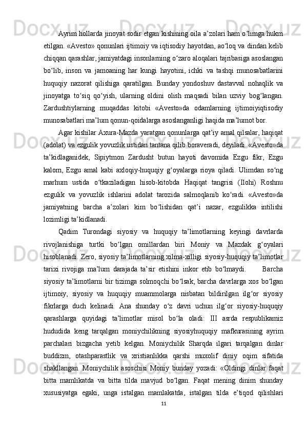 Ayrim hollarda jinoyat sodir etgan kishining oila a’zolari ham o limga hukmʻ
etilgan. «Avesto» qonunlari ijtimoiy va iqtisodiy hayotdan, ao loq va dindan kelib	
ʻ
chiqqan qarashlar, jamiyatdagi insonlarning o zaro aloqalari tajribasiga asoslangan	
ʻ
bo lib,   inson   va   jamoaning   har   kungi   hayotini,   ichki   va   tashqi   munosabatlarini	
ʻ
huquqiy   nazorat   qilishiga   qaratilgan.   Bunday   yondoshuv   dastavval   nohaqlik   va
jinoyatga   to siq   qo yish,   ularning   oldini   olish   maqsadi   bilan   uzviy   bog langan.	
ʻ ʻ ʻ
Zardushtiylarning   muqaddas   kitobi   «Avesto»da   odamlarning   ijtimoiyiqtisodiy
munosabatlari ma’lum qonun-qoidalarga asoslanganligi haqida ma’lumot bor.   
Agar kishilar Axura-Mazda yaratgan qonunlarga qat’iy amal qilsalar, haqiqat
(adolat) va ezgulik yovuzlik ustidan tantana qilib boraveradi, deyiladi. «Avesto»da
ta’kidlaganidek,   Sipiytmon   Zardusht   butun   hayoti   davomida   Ezgu   fikr,   Ezgu
kalom,   Ezgu   amal   kabi   axloqiy-huquqiy   g oyalarga   rioya   qiladi.   Ulimdan   so ng	
ʻ ʻ
marhum   ustida   o tkaziladigan   hisob-kitobda   Haqiqat   tangrisi   (Ilohi)   Roshnu	
ʻ
ezgulik   va   yovuzlik   ishlarini   adolat   tarozida   salmoqlanib   ko radi.   «Avesto»da	
ʻ
jamiyatning   barcha   a’zolari   kim   bo lishidan   qat’i   nazar,   ezgulikka   intilishi	
ʻ
lozimligi ta’kidlanadi.
Qadim   Turondagi   siyosiy   va   huquqiy   ta’limotlarning   keyingi   davrlarda
rivojlanishiga   turtki   bo lgan   omillardan   biri   Moniy   va   Mazdak   g oyalari	
ʻ ʻ
hisoblanadi. Zero, siyosiy ta’limotlarning xilma-xilligi siyosiy-huquqiy ta’limotlar
tarixi   rivojiga   ma’lum   darajada   ta’sir   etishini   inkor   etib   bo lmaydi.           Barcha	
ʻ
siyosiy   ta’limotlarni   bir  tizimga  solmoqchi  bo lsak,   barcha   davrlarga  xos   bo lgan	
ʻ ʻ
ijtimoiy,   siyosiy   va   huquqiy   muammolarga   nisbatan   bildirilgan   ilg or   siyosiy	
ʻ
fikrlarga   duch   kelinadi.   Ana   shunday   o z   davri   uchun   ilg or   siyosiy-huquqiy	
ʻ ʻ
qarashlarga   quyidagi   ta’limotlar   misol   bo la   oladi:   III   asrda   respublikamiz	
ʻ
hududida   keng   tarqalgan   moniychilikning   siyosiyhuquqiy   mafkurasining   ayrim
parchalari   bizgacha   yetib   kelgan.   Moniychilik   Sharqda   ilgari   tarqalgan   dinlar
buddizm,   otashparastlik   va   xristianlikka   qarshi   muxolif   diniy   oqim   sifatida
shakllangan.   Moniychilik   asoschisi   Moniy   bunday   yozadi:   «Oldingi   dinlar   faqat
bitta   mamlikatda   va   bitta   tilda   mavjud   bo lgan.   Faqat   mening   dinim   shunday
ʻ
xususiyatga   egaki,   unga   istalgan   mamlakatda,   istalgan   tilda   e’tiqod   qilishlari
11