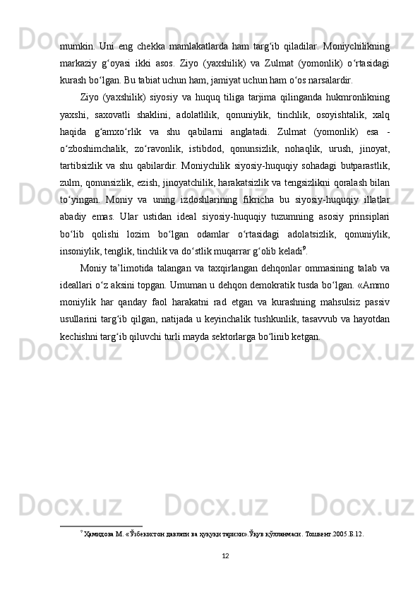 mumkin.   Uni   eng   chekka   mamlakatlarda   ham   targ ib   qiladilar.   Moniychilikningʻ
markaziy   g oyasi   ikki   asos.   Ziyo   (yaxshilik)   va   Zulmat   (yomonlik)   o rtasidagi	
ʻ ʻ
kurash bo lgan. Bu tabiat uchun ham, jamiyat uchun ham o os narsalardir.        	
ʻ ʻ
Ziyo   (yaxshilik)   siyosiy   va   huquq   tiliga   tarjima   qilinganda   hukmronlikning
yaxshi,   saxovatli   shaklini,   adolatlilik,   qonuniylik,   tinchlik,   osoyishtalik,   xalq
haqida   g amxo rlik   va   shu   qabilarni   anglatadi.   Zulmat   (yomonlik)   esa   -
ʻ ʻ
o zboshimchalik,   zo ravonlik,   istibdod,   qonunsizlik,   nohaqlik,   urush,   jinoyat,	
ʻ ʻ
tartibsizlik   va   shu   qabilardir.   Moniychilik   siyosiy-huquqiy   sohadagi   butparastlik,
zulm, qonunsizlik, ezish, jinoyatchilik, harakatsizlik va tengsizlikni qoralash bilan
to yingan.   Moniy   va   uning   izdoshlarining   fikricha   bu   siyosiy-huquqiy   illatlar
ʻ
abadiy   emas.   Ular   ustidan   ideal   siyosiy-huquqiy   tuzumning   asosiy   prinsiplari
bo lib   qolishi   lozim   bo lgan   odamlar   o rtasidagi   adolatsizlik,   qonuniylik,
ʻ ʻ ʻ
insoniylik, tenglik, tinchlik va do stlik muqarrar g olib keladi	
ʻ ʻ 9
.           
Moniy   ta’limotida   talangan   va   taxqirlangan   dehqonlar   ommasining   talab   va
ideallari o z aksini topgan. Umuman u dehqon demokratik tusda bo lgan. «Ammo	
ʻ ʻ
moniylik   har   qanday   faol   harakatni   rad   etgan   va   kurashning   mahsulsiz   passiv
usullarini   targ ib   qilgan,  natijada   u   keyinchalik  tushkunlik,   tasavvub   va   hayotdan	
ʻ
kechishni targ ib qiluvchi turli mayda sektorlarga bo linib ketgan.  
ʻ ʻ
 
 
9
 Ҳамидова  M . «Ўзбекистон давлати ва ҳуқуқи тарихи».Ўқув қўлланмаси. Тошкент.2005.Б.12.
12 